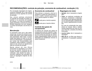 Jaune Noir Noir texte
2.10
PTB_UD60298_2
Conseils : antipollution, économies de carburant, conduite (X52 Ph2 - X52 Ph2 Amérique - Renault)
PTB_NU_1298-7_X52PH2_Renault_2
Por concepção (regulagens de origem,
consumo moderado, etc.) o seu veículo
atende às normas vigentes de controle
de poluição.
Seu veículo participa ativamente
na redução de emissão de gases po-
luentes e na economia de energia.
No entanto, os níveis de emissão de
gases poluentes e consumo do veículo
também dependem de você. Assegure
a correta manutenção e uso de seu ve-
ículo.
Manutenção
É importante notar que a não obser-
vância das normas de controle de po-
luição pode expor você à ação punitiva
das autoridades. Além disso, a substi-
tuição das peças do motor ou do sis-
tema de alimentação e escapamento,
por outras não recomendadas pela
montadora, pode modificar a conformi-
dade do seu veículo às regulamenta-
ções de controle de poluição.
Mande efetuar em uma Oficina
Autorizada as regulagens e os contro-
les de seu veículo, conforme as ins-
truções contidas no programa de ma-
nutenção: esta dispõe de todos os
recursos materiais que permitem ga-
rantir as regulagens originais de seu
veículo.
Economia de combustível
Para otimizar o consumo, uma luz in-
dicadora no painel de instrumentos in-
forma o melhor momento para engre-
nar a marcha superior ou inferior:
mude para a marcha superior;
[mude para a marcha inferior.
Controle dos gases do
escapamento
O sistema de controle dos gases do
escapamento permite detectar irregu-
laridades de funcionamento no disposi-
tivo de controle de poluição do veículo.
Estas irregularidades podem provocar
liberações de substâncias nocivas ou
danos mecânicos.
Regulagens do motor
– ignição: não é necessária a regula-
gem.
– velas: as melhores condições de
consumo, rendimento e desempe-
nho impõem uma rigorosa observân-
cia às especificações estabelecidas
por nossos departamentos de estu-
dos.
Em caso de substituição das velas,
utilize as marcas, tipos e afasta-
mentos específicos ao motor do veí-
culo. Para isto, consulte uma Oficina
Autorizada.
– marcha lenta: não é necessária a
regulagem.
– filtro de ar: um filtro sujo diminui o
rendimento. É necessário substituí-
-lo.
RECOMENDAÇÕES: controle de poluição, economia de combustível, condução (1/3)
 