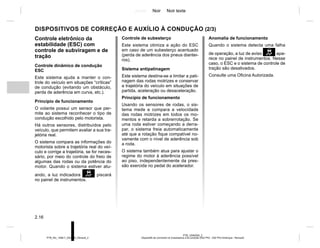 Jaune Noir Noir texte
2.16
PTB_UD60305_2
Dispositifs de correction et d’assistance à la conduite (X52 Ph2 - X52 Ph2 Amérique - Renault)
PTB_NU_1298-7_X52PH2_Renault_2
DISPOSITIVOS DE CORREÇÃO E AUXÍLIO À CONDUÇÃO (2/3)
Anomalia de funcionamento
Quando o sistema detecta uma falha
de operação, a luz de aviso apa-
rece no painel de instrumentos. Nesse
caso, o ESC e o sistema de controle de
tração são desativados.
Consulte uma Oficina Autorizada.
Controle eletrônico da
estabilidade (ESC) com
controle de subviragem e de
tração
Controle dinâmico de condução
ESC
Este sistema ajuda a manter o con-
trole do veículo em situações “críticas”
de condução (evitando um obstáculo,
perda de aderência em curva, etc.).
Princípio de funcionamento
O volante possui um sensor que per-
mite ao sistema reconhecer o tipo de
condução escolhido pelo motorista.
Há outros sensores, distribuídos pelo
veículo, que permitem avaliar a sua tra-
jetória real.
O sistema compara as informações do
motorista sobre a trajetória real do veí-
culo e corrige a trajetória, se for neces-
sário, por meio do controle do freio de
algumas das rodas ou da potência do
motor. Quando o sistema estiver atu-
ando, a luz indicadora  piscará
no painel de instrumentos.
Controle de subesterço
Este sistema otimiza a ação do ESC
em caso de um subesterço acentuado
(perda de aderência dos pneus diantei-
ros).
Sistema antipatinagem
Este sistema destina-se a limitar a pati-
nagem das rodas motrizes e conservar
a trajetória do veículo em situações de
partida, aceleração ou desaceleração.
Princípio de funcionamento
Usando os sensores de rodas, o sis-
tema mede e compara a velocidade
das rodas motrizes em todos os mo-
mentos e retarda a sobrerrotação. Se
uma roda estiver começando a derra-
par, o sistema freia automaticamente
até que a rotação fique compatível no-
vamente com o nível de aderência sob
a roda.
O sistema também atua para ajustar o
regime do motor à aderência possível
ao piso, independentemente da pres-
são exercida no pedal do acelerador.
 