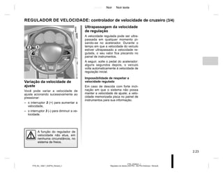 Jaune Noir Noir texte
2.23
PTB_UD58341_1
Régulateur de vitesse (X52 Ph2 - X52 Ph2 Amérique - Renault)
PTB_NU_1298-7_X52PH2_Renault_2
REGULADOR DE VELOCIDADE: controlador de velocidade de cruzeiro (3/4)
Ultrapassagem da velocidade
de regulação
A velocidade regulada pode ser ultra-
passada em qualquer momento pi-
sando-se no acelerador. Durante o
tempo em que a velocidade do veículo
estiver ultrapassado a velocidade re-
gulada, o seu valor fica piscando no
painel de instrumentos.
A seguir, solte o pedal do acelerador:
alguns segundos depois, o veículo
volta automaticamente à velocidade de
regulação inicial.
Impossibilidade de respeitar a
velocidade regulada
Em caso de descida com forte incli-
nação em que o sistema não possa
manter a velocidade de ajuste; a velo-
cidade memorizada pisca no painel de
instrumentos para sua informação.
Variação da velocidade de
ajuste
Você pode variar a velocidade de
ajuste acionando sucessivamente ao
pressionar:
– o interruptor 2 (+) para aumentar a
velocidade,
– o interruptor 3 (-) para diminuir a ve-
locidade.
A função do regulador de
velocidade não atua, em
nenhuma circunstância, no
sistema de freios.
2 3
 