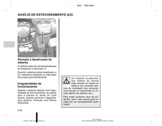 Jaune Noir Noir texte
2.26
PTB_UD58342_1
Aide au parking (X52 Ph2 - X52 Ph2 Amérique - Renault)
PTB_NU_1298-7_X52PH2_Renault_2
1
Um impacto no pára-cho-
que traseiro do veículo
pode resultar em danos ao
sistema (por exemplo des-
vios de montagem dos sensores,
curto-circuito ou rompimento no cir-
cuito elétrico do sistema, etc.).
Para evitar qualquer risco de aci-
dentes, leve o seu veículo para re-
visão por um concessionário auto-
rizado.
Ativação e desativação do
sistema
O sistema pode ser ativado/desativado
ao pressionar o interruptor 1.
Quando o sistema estiver desativado, a
luz indicadora integrada no interruptor
fica acesa permanentemente.
Irregularidades de
funcionamento
Quando o sistema detecta uma irregu-
-laridade de funcionamento, ao passar
para a marcha ré, emite um sinal
sonoro, durante cerca de 3 segundos,
para alertá-lo. Consulte uma Oficina
Autorizada.
AUXÍLIO DE ESTACIONAMENTO (2/2)
 