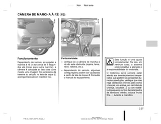 Jaune Noir Noir texte
2.27
PTB_UD58343_1
Caméra de recul (X52 Ph2 - X52 Ph2 Amérique - Renault)
PTB_NU_1298-7_X52PH2_Renault_2
CÂMERA DE MARCHA À RÉ (1/2)
Particularidade:
– verifique se a câmera de marcha à
ré não esta obstruída (sujeira, lama,
neve, neblina, etc.);
– dependendo do veículo, algumas
configurações podem ser ajustadas
a partir da tela de toque 2. Consulte
o manual do equipamento.
Funcionamento
Dependendo do veículo, ao engatar a
marcha à ré (e até cerca de 5 segun-
dos até trocar para outra marcha), a
câmera 1 colocada ao lado das luzes
mostra uma imagem dos arredores da
traseira do veículo na tela de toque 2,
acompanhada de um medidor fixo.
Esta função é uma ajuda
complementar. Por isto, em
nenhum caso, o sistema
pode substituir a atenção e
a responsabilidade do motorista.
O motorista deve sempre estar
atento aos acontecimentos inespe-
rados que podem se apresentar du-
rante a condução: verifique que não
haja obstáculos móveis (tais como
crianças, um animal, um carrinho de
criança, bicicleta…) ou um obstá-
culo pequeno ou fino demais (pedra
de tamanho médio, estaca muito
fina…) durante a manobra.
2
1
 