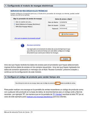 Manual de eleventa Punto de Venta - 75
1. Configurando el modulo de recargas electrónicas
Una vez que hayas recibido los datos de acceso para el proveedor que hayas seleccionado
ingresa dichos datos de acceso en los campos requeridos. Una vez que hayas ingresado los
datos de conexión aparecerá un mensaje con el titulo "Acceso Correcto", presiona aceptar y
continua con la configuración de este modulo.
2. Configura el código de producto para vender tiempo aire
Para poder realizar una recarga en la pantalla de ventas necesitaras un código de producto como
con cualquier otro producto en tu base de datos, te recomendamos sea un código corto y fácil de
recordar., por ejemplo "R", de manera que en la pantalla de "F1 Ventas" escribas la letra "R" (en el
caso de este ejemplo) para realizar una recarga electrónica para tus clientes.
 