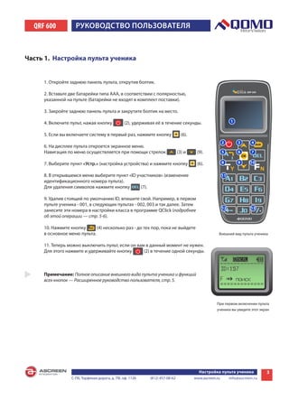 QRF 600          РУКОВОДСТВО пОльзОВаТеля



Часть 1. Настройка пульта ученика


     1. Откройте заднюю панель пульта, открутив болтик.

     2. Вставьте две батарейки типа ААА, в соответствии с полярностью,
     указанной на пульте (батарейки не входят в комплект поставки).

     3. Закройте заднюю панель пульта и закрутите болтик на место.

     4. Включите пульт, нажав кнопку           (2), удерживая её в течение секунды.

     5. Если вы включаете систему в первый раз, нажмите кнопку                 (6).

     6. На дисплее пульта откроется экранное меню.
     Навигация по меню осуществляется при помощи стрелок                     (3) и     (9).

     7. Выберите пункт «Устр.» (настройка устройства) и нажмите кнопку                 (6).

     8. В открывшемся меню выберите пункт «ID участников» (изменение
     идентификационного номера пульта).
     Для удаления символов нажмите кнопку       (7).

     9. Удалив стоящий по умолчанию ID, впишите свой. Например, в первом
     пульте ученика - 001, в следующих пультах - 002, 003 и так далее. Затем
     занесите эти номера в настройки класса в программе QClick (подробнее
     об этой операции — стр. 5-6).

     10. Нажмите кнопку      (4) несколько раз - до тех пор, пока не выйдете
     в основное меню пульта.                                                                       Внешний вид пульта ученика


     11. Теперь можно выключить пульт, если он вам в данный момент не нужен.
     Для этого нажмите и удерживайте кнопку       (2) в течение одной секунды.



     Примечание: Полное описание внешнего вида пульта ученика и функций
     всех кнопок — Расширенное руководство пользователя, стр. 5.



                                                                                                  При первом включении пульта
                                                                                                  ученика вы увидите этот экран




                                                                                        Настройка пульта ученика             3
                 С-Пб, Торфяная дорога, д. 7Ф, оф. 1126    (812) 457-08-62            www.ascreen.ru    info@ascreen.ru
 