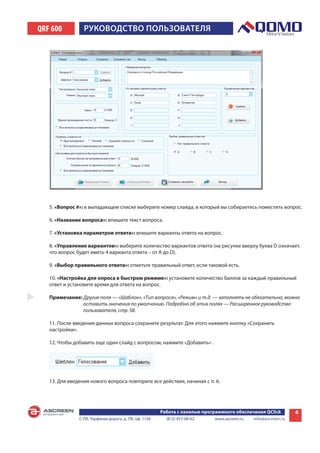 QRF 600          РУКОВОДСТВО пОльзОВаТеля




   5. «Вопрос #»: в выпадающем списке выберите номер слайда, в который вы собираетесь поместить вопрос.

   6. «Название вопроса»: впишите текст вопроса.

   7. «Установка параметров ответа»: впишите варианты ответа на вопрос.

   8. «Управление вариантов»: выберите количество вариантов ответа (на рисунке вверху буква D означает,
   что вопрос будет иметь 4 варианта ответа – от A до D).

   9. «Выбор правильного ответа»: отметьте правильный ответ, если таковой есть.

   10. «Настройка для опроса в быстром режиме»: установите количество баллов за каждый правильный
   ответ и установите время для ответа на вопрос.

   Примечание: Другие поля — «Шаблон», «Тип вопроса», «Режим» и т.д. — заполнять не обязательно, можно
               оставить значения по умолчанию. Подробно об этих полях — Расширенное руководство
               пользователя, стр. 58.

   11. После введения данных вопроса сохраните результат. Для этого нажмите кнопку «Сохранить
   настройки».

   12. Чтобы добавить еще один слайд с вопросом, нажмите «Добавить» .




   13. Для введения нового вопроса повторите все действия, начиная с п. 6.




                                                        Работа с панелью программного обеспечения QClick        8
               С-Пб, Торфяная дорога, д. 7Ф, оф. 1126     (812) 457-08-62    www.ascreen.ru   info@ascreen.ru
 