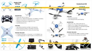 VitalityJJ-H30
EVO-Flyer
U$ 60.00
DESCRIPTION
• Product Size: 18.8 cm x 18.8 cm.
• Height: 4.6 cm | Battery for Quadcopter: 3.7V 350MAH Li-po battery.
• Battery for Transmitter:4 x 1.5V AA battery (not included).
• Charging time: about 60 min | Flight time: 6 min.
• Controlled distance: 30 m.
FEATURES
• High stability during hover and flight | Very responsive.
• One Key automatic tumbling | Three Modes Transmitter.
• Camera, Video & Photo Catch |Indoor and outdoor flying.
PACKAGE INCLUDES
• 1 x Vitality JJ-H30 Quad | 1 x Transmitter | 1 x 3.7V 350MAH Li-po.
• 1 x USB Charging Cable | 4 x Spare Propeller | 4 x Protective circle.
DualskyHornet460
U$ 260.00
FEATURES
• 90% factory assembled.
• Unit is fitted with white-red LED lighting.
DESCRIPTION
• Rotors: Four | Size - shaft to shaft: 46.0 cm.
• Height 11.0 cm | Weight: 780 g (without battery).
• Motors Dualsky XM2830CA-14, 830 RPM/V 55g 200W.
• Flight control unit: Dualsky FC430.
• Maximum weight: 1800 g | Battery Not included.
PACKAGE INCLUDES
• 1 X Hornet 460 Quad | Note: Li-po Battery, Charger,
Radio, Receiver and Camera are not included.
 