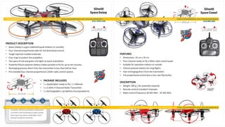 Silverlit
SpaceGalaxy
U$ 100.00
PRODUCT DESCRIPTION
• Space Galaxy is a gyro stabilizedquad (indoors or outside).
• Four channel proportionalradio for full directionalcontrol.
• Tough injection molded materials.
• Four rings to protect the propellers.
• Two pairs of red and green LED lights to assist orientation.
• Powerfullithium polymer battery makes possible to fly for up to ten minutes.
• Rechargingprocess direct from the transmitter in less than half an hour.
• Pre-installedfour channel proportional 2.4GHz radio control system.
• PACKAGE INCLUDES
• 1 x Quadcopter ready-to-fly| 1 x Manual.
• 1 x 2.4GHz 4-Channel Radio Transmitter.
• 1 x RechargeableLi-po Battery (incorporated in).
Silverlit
SpaceComet
U$ 80.00
FEATURES
• Dimensions: 19 cm x 19 cm.
• Four-channel ready-to-fly 2.4GHz radio control quad.
• Suitable for operation indoors or outside.
• Lithium polymer battery for long flights.
• Fast rechargingdirect from the transmitter.
• Full proportional control plus a four axis flip facility.
DESCRIPTION
• Weight: 399 g | No assembly required.
• Remote control included 4 channels.
• Radio control frequency 34.945 MHz - 35.305 MHz.
 