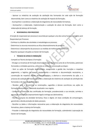 Manual da Qualidade da Atividade Formativa
Versão para website
morada sede administrativa_Rua do Paraíso, Loja 2, 2610-136 Amadora
tml_+351 911 939 224 telfax_+351 211 336 681 email_ formar@aproximar.pt
nif_ 507 777 530 - niss_200 177 134 78
Página 10 de 50
- Aprovar os relatórios de avaliação da satisfação dos formandos de cada ação de formação
desenvolvida, bem como os relatórios de avaliação de impacto da formação;
- Acompanhar e coordenar a elaboração do diagnóstico de necessidades formativas;
- Acompanhar a elaboração, implementação e avaliação do plano de formação, bem como a
elaboração do balanço de formação.
• RESPONSÁVEL POR PROCESSO
A função de responsável por processo é assumida por qualquer uma das outras funções; compete ao/à
Responsável por Processo:
- Conhecer os detalhes das atividades e metodologias ao processo;
- Determinar os recursos necessários ao eficaz desenvolvimento do processo;
- Determinar o desempenho do processo e as medidas de melhoria a implementar;
- Reportar quaisquer situações ao Gestor de Formação.
• TÉCNICO DE APOIO À FORMAÇÃO
Compete ao Técnico de Apoio à Formação:
- Divulgar as iniciativas de formação desenvolvidas pela Aproximar junto de ex-formandos, potenciais
formandos e entidades parceiras, utilizando os meios de comunicação ao dispor;
- Gerir as ações de formação desenvolvidas, assegurando a gestão das inscrições e respetivo
pagamento, a logística do espaço, equipamentos e materiais e documentação necessários, a
constituição do respetivo dossier técnico-pedagógico, a abertura e encerramento da ação, e o
processo de avaliação da mesma (incluindo a elaboração de relatórios de avaliação da satisfação dos
formandos e do impacto da formação);
- Receber, gerir e encaminhar as reclamações, sugestões e demais ocorrências nas ações de
formação desenvolvidas, mantendo atualizado o seu registo;
- Controlar a numeração dos certificados de formação, providenciando a sua emissão, carimbo e
aprovação pela Direção (representante legal) e entrega aos destinatários;
- Manter o arquivo da atividade formativa, físico e digital, em boas condições de armazenagem,
garantindo a devida proteção de dados pessoais;
- Recolher os dados e informações necessárias para a elaboração do diagnóstico de necessidades
formativas, plano e balanço de formação;
- Proceder à elaboração do diagnóstico de necessidades de formação, submetendo à aprovação do
Gestor de Formação;
 