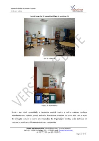 Manual da Qualidade da Atividade Formativa
Versão para website
morada sede administrativa_Rua do Paraíso, Loja 2, 2610-136 Amadora
tml_+351 911 939 224 telfax_+351 211 336 681 email_ formar@aproximar.pt
nif_ 507 777 530 - niss_200 177 134 78
Página 14 de 50
Figura 4. Fotografias da loja da Mães D’Água da Aproximar, CRL
Sala de Formação
Espaço de Acolhimento
Sempre que existir necessidade, a Aproximar poderá recorrer a outros espaços, mediante
arrendamento ou cedência, para a realização da atividade formativa. Por outro lado, caso as ações
de formação venham a ocorrer em instalações das Organizações-clientes, serão definidas em
contrato as condições mínimas que devem ser asseguradas.
 
