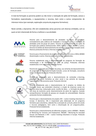 Manual da Qualidade da Atividade Formativa
Versão para website
morada sede administrativa_Rua do Paraíso, Loja 2, 2610-136 Amadora
tml_+351 911 939 224 telfax_+351 211 336 681 email_ formar@aproximar.pt
nif_ 507 777 530 - niss_200 177 134 78
Página 17 de 50
A nível da formação as parcerias podem ou não incluir a realização de ações de formação, acesso a
formadores especializados, a equipamentos e recursos, bem como a outras componentes de
interesse mútuo (por exemplo, exploração conjunta de programas formativos).
Neste sentido, a Aproximar, CRL tem estabelecidas várias parcerias com diversas entidades, com as
quais se tem relacionado de forma a melhorar a sua atividade:
Parceria para o desenvolvimento de atividades no Bairro do Zambujal,
nomeadamente pela cedência de instalações e transporte para o a realização de
atividades junto do grupo de jovens. Parceria no desenvolvimento de ações de
formação para públicos desfavorecidos: IDEIA, Crescer a Saber, MOMIE e outros.
Parceria no âmbito do desenvolvimento de eventos e iniciativas de inovação social.
Diversos protocolos formais e informais estabelecidos.
Parceria para o financiamento de projetos de inovação social como o IDEIA, MOMIE
disseminação e outros. Diversos protocolos formais estabelecidos.
Parceria estabelecida para o desenvolvimento do programa de formação de
mentorização e de voluntariado no setor da justiça. Protocolos informais
estabelecidos e em negociação protocolo formal.
Parceria de cooperação para o sector da justiça, nas vertentes de desenvolvimento
de programas de orientação-formação-inserção, cursos de formação, consultoria
social e formação de pessoal. Protocolo informal.
Parceria de cooperação para o desenvolvimento de conteúdos e-learning,
adaptação de oferta formativa ao setor social e nas vertente de inovação
organizacional e da economia social. Protocolo informal.
Parceria estabelecida para o desenvolvimento de 5 projetos no âmbito da
Economia Social, que pretendem dinamizar a criação de empresas sociais em
diversas áreas (e.g. restauração social, recolha de óleos, …), formação de pessoal
nas áreas de economia social, desenvolvimento de plano de negócios, inserção
socioprofissional, formação de pessoas em situação de vulnerabilidade. Diversos
protocolos formais estabelecidos.
Parceria para o desenvolvimento do projeto JIVE – Justice Involving Volunteers in
Europe. A Aproximar, CRL é responsável pela elaboração de um programa
formativo para voluntários, cabendo-lhe a conceção do currículo, planos de sessão
e recursos pedagógicos, bem como a dinamização de um programa-piloto.
Protocolo formal estabelecido.
Parceria para o desenvolvimento de diferentes projetos, como o MOMIE – Models
of Mentoring for Inclusion and Employment, MEGAN – Mentoring for Excluded
Groups and Networks e JIVE – Justice Involving Volunteers in Europe. Protocolo
informal estabelecido.
 