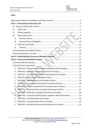 Manual da Qualidade da Atividade Formativa
Versão para website
morada sede administrativa_Rua do Paraíso, Loja 2, 2610-136 Amadora
tml_+351 911 939 224 telfax_+351 211 336 681 email_ formar@aproximar.pt
nif_ 507 777 530 - niss_200 177 134 78
Página 2 de 50
Índice
Organização do Manual da Qualidade da Atividade Formativa.............................................................. 3
Parte I – Caracterização da Aproximar, CRL .......................................................................................... 4
1) Natureza, Missão, Visão e Valores .............................................................................................. 4
2) Público-alvo............................................................................................................................. 7
3) Âmbito Geográfico .................................................................................................................. 7
4) Organização Interna ................................................................................................................ 8
a) Recursos Humanos.............................................................................................................. 8
b) Recursos Físicos e Pedagógicos......................................................................................... 12
c) Meios de comunicação.......................................................................................................... 15
d) Parcerias............................................................................................................................ 16
5) Caracterização da Atividade Formativa........................................................................................ 18
6) Áreas de Educação e Formação.................................................................................................... 19
Parte II – Identificação dos Processos da Atividade Formativa .......................................................... 21
Parte III – Processos da Atividade Formativa ...................................................................................... 22
1) Caracterização dos Processos....................................................................................................... 22
2) Descrição dos Procedimentos....................................................................................................... 29
PR01.PF01 - Planeamento e Realização do Diagnóstico de Necessidades............................ 30
PR02.PF01 - Elaboração e Divulgação do Plano de Formação .............................................. 31
PR03.PF01 - Conceção e Desenvolvimento de Programa de Formação ............................... 32
PR01.PF02 – Organização da Atividade Formativa ............................................................... 34
PR02.PF02 – Acompanhamento da atividade formativa ...................................................... 38
PR03.PF02 – Desenvolvimento de Ações de Formação à Distância...................................... 39
PR04.PF02 - Seleção, Acompanhamento e Avaliação dos Formadores................................ 41
PR01.PF03 – Gestão do Sistema de Gestão da Atividade Formativa.................................... 42
PR02.PF03 – Elaboração e Divulgação do Balanço de Formação.......................................... 44
PR03.PF03 – Tratamento de Reclamações, Sugestões e Não Conformidades ..................... 44
PR04.PF03 – Avaliação de Ação de Formação....................................................................... 45
PR05.PF03 – Acompanhamento do Pós-Formação............................................................... 48
PR06.PF03 – Avaliação do Desempenho dos Agentes da Formação .................................... 50
 