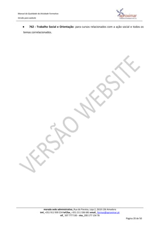 Manual da Qualidade da Atividade Formativa
Versão para website
morada sede administrativa_Rua do Paraíso, Loja 2, 2610-136 Amadora
tml_+351 911 939 224 telfax_+351 211 336 681 email_ formar@aproximar.pt
nif_ 507 777 530 - niss_200 177 134 78
Página 20 de 50
● 762 - Trabalho Social e Orientação: para cursos relacionados com a ação social e todos os
temas correlacionados.
 