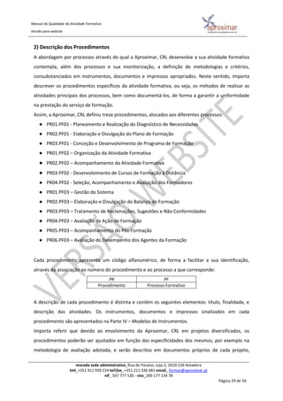 Manual da Qualidade da Atividade Formativa
Versão para website
morada sede administrativa_Rua do Paraíso, Loja 2, 2610-136 Amadora
tml_+351 911 939 224 telfax_+351 211 336 681 email_ formar@aproximar.pt
nif_ 507 777 530 - niss_200 177 134 78
Página 29 de 50
2) Descrição dos Procedimentos
A abordagem por processos através do qual a Aproximar, CRL desenvolve a sua atividade formativa
contempla, além dos processos e sua monitorização, a definição de metodologias e critérios,
consubstanciados em instrumentos, documentos e impressos apropriados. Neste sentido, importa
descrever os procedimentos específicos da atividade formativa, ou seja, os métodos de realizar as
atividades principais dos processos, bem como documentá-los, de forma a garantir a uniformidade
na prestação do serviço de formação.
Assim, a Aproximar, CRL definiu treze procedimentos, alocados aos diferentes processos:
● PR01.PF01 - Planeamento e Realização do Diagnóstico de Necessidades
● PR02.PF01 - Elaboração e Divulgação do Plano de Formação
● PR03.PF01 - Conceção e Desenvolvimento de Programa de Formação
● PR01.PF02 – Organização da Atividade Formativa
● PR02.PF02 – Acompanhamento da Atividade Formativa
● PR03.PF02 - Desenvolvimento de Cursos de Formação à Distância
● PR04.PF02 - Seleção, Acompanhamento e Avaliação dos Formadores
● PR01.PF03 – Gestão do Sistema
● PR02.PF03 – Elaboração e Divulgação do Balanço de Formação
● PR03.PF03 – Tratamento de Reclamações, Sugestões e Não Conformidades
● PR04.PF03 – Avaliação de Ação de Formação
● PR05.PF03 – Acompanhamento do Pós-Formação
● PR06.PF03 – Avaliação do Desempenho dos Agentes da Formação
Cada procedimento apresenta um código alfanumérico, de forma a facilitar a sua identificação,
através da associação ao número do procedimento e ao processo a que corresponde:
PR PF
Procedimento Processo Formativo
A descrição de cada procedimento é distinta e contém os seguintes elementos: título, finalidade, e
descrição das atividades. Os instrumentos, documentos e impressos sinalizados em cada
procedimento são apresentados na Parte IV – Modelos de Instrumentos.
Importa referir que devido ao envolvimento da Aproximar, CRL em projetos diversificados, os
procedimentos poderão ser ajustados em função das especificidades dos mesmos, por exemplo na
metodologia de avaliação adotada, e serão descritos em documentos próprios de cada projeto,
 