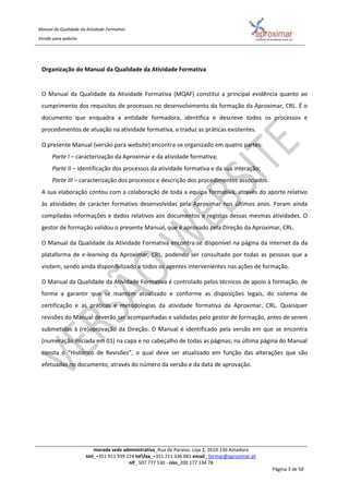 Manual da Qualidade da Atividade Formativa
Versão para website
morada sede administrativa_Rua do Paraíso, Loja 2, 2610-136 Amadora
tml_+351 911 939 224 telfax_+351 211 336 681 email_ formar@aproximar.pt
nif_ 507 777 530 - niss_200 177 134 78
Página 3 de 50
Organização do Manual da Qualidade da Atividade Formativa
O Manual da Qualidade da Atividade Formativa (MQAF) constitui a principal evidência quanto ao
cumprimento dos requisitos de processos no desenvolvimento da formação da Aproximar, CRL. É o
documento que enquadra a entidade formadora, identifica e descreve todos os processos e
procedimentos de atuação na atividade formativa, e traduz as práticas existentes.
O presente Manual (versão para website) encontra-se organizado em quatro partes:
Parte I – caracterização da Aproximar e da atividade formativa;
Parte II – identificação dos processos da atividade formativa e da sua interação;
Parte III – caracterização dos processos e descrição dos procedimentos associados.
A sua elaboração contou com a colaboração de toda a equipa formativa, através do aporte relativo
às atividades de carácter formativo desenvolvidas pela Aproximar nos últimos anos. Foram ainda
compiladas informações e dados relativos aos documentos e registos dessas mesmas atividades. O
gestor de formação validou o presente Manual, que é aprovado pela Direção da Aproximar, CRL.
O Manual da Qualidade da Atividade Formativa encontra-se disponível na página da internet da da
plataforma de e-learning da Aproximar, CRL, podendo ser consultado por todas as pessoas que a
visitem, sendo ainda disponibilizado a todos os agentes intervenientes nas ações de formação.
O Manual da Qualidade da Atividade Formativa é controlado pelos técnicos de apoio à formação, de
forma a garantir que se mantém atualizado e conforme as disposições legais, do sistema de
certificação e as práticas e metodologias da atividade formativa da Aproximar, CRL. Quaisquer
revisões do Manual deverão ser acompanhadas e validadas pelo gestor de formação, antes de serem
submetidas à (re)aprovação da Direção. O Manual é identificado pela versão em que se encontra
(numeração iniciada em 01) na capa e no cabeçalho de todas as páginas; na última página do Manual
consta o “Histórico de Revisões”, o qual deve ser atualizado em função das alterações que são
efetuadas no documento, através do número da versão e da data de aprovação.
 