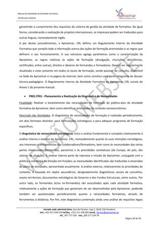 Manual da Qualidade da Atividade Formativa
Versão para website
morada sede administrativa_Rua do Paraíso, Loja 2, 2610-136 Amadora
tml_+351 911 939 224 telfax_+351 211 336 681 email_ formar@aproximar.pt
nif_ 507 777 530 - niss_200 177 134 78
Página 30 de 50
garantindo o cumprimento dos requisitos do sistema de gestão da atividade de formativa. De igual
forma, considerando a realização de projetos internacionais, os impressos podem ser traduzidos para
outras línguas, nomeadamente inglês.
A par destes procedimentos, a Aproximar, CRL definiu um Regulamento Interno da Atividade
Formativa que compila toda a informação acerca das ações de formação promovidas e as regras que
definem o seu funcionamento. A sua estrutura agrega parâmetros como a caracterização da
Aproximar, as regras relativas às ações de formação (divulgação, inscrições, desistências,
certificados, entre outras), direitos e deveres de formandos e formadores. Deverá ser regularmente
atualizado e estar presente em todos os locais de formação, sendo passível de consulta, disponível
na Sede da Aproximar e na página da internet, bem como constitui uma parte integrante do dossier
técnico-pedagógico. O Regulamento Interno da Atividade Formativa da Aproximar, CRL consta do
Anexo 1 do presente manual.
 PR01.PF01 - Planeamento e Realização do Diagnóstico de Necessidades
Finalidade: Realizar o levantamento das necessidades de formação do público-alvo da atividade
formativa da Aproximar, bem como identificar prioridades do contexto socioeconómico.
Descrição das Atividades: O diagnóstico de necessidades de formação é realizado periodicamente,
em dois formatos distintos: para formulações estratégicas e para adequar programas de formação
específicos.
O diagnóstico de necessidades estratégicas inclui a análise fundamental e completa relativamente à
análise interna e externa da Aproximar, CRL, nomeadamente quanto às suas intenções estratégicas,
aos interesses e competências dos colaboradores/formadores, bem como às necessidades das várias
partes interessadas (formandos, parceiros) e às prioridades contextuais (da Europa, do país, dos
setores de atuação). A análise interna parte da natureza e missão da Aproximar, conjugada com a
política e estratégia da Direção em funções; as necessidades identificadas são traduzidas e emanadas
do plano de atividades, apresentado anualmente. A análise externa, relativamente às prioridades do
contexto, é baseada em dados secundários, designadamente diagnósticos sociais de concelhos,
zooms territoriais, documentos estratégicos do Governo e dos Fundos Estruturais, entre outros. Por
outro lado, os formandos (e/ou ex-formandos) são auscultados após cada atividade formativa,
relativamente a ações de formação que gostariam de ver desenvolvidas pela Aproximar, podendo
também ser questionados periodicamente quanto a necessidades formativas, através de
ferramentas à distância. Por fim, este diagnóstico contempla ainda uma análise de requisitos legais
 