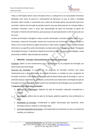 Manual da Qualidade da Atividade Formativa
Versão para website
morada sede administrativa_Rua do Paraíso, Loja 2, 2610-136 Amadora
tml_+351 911 939 224 telfax_+351 211 336 681 email_ formar@aproximar.pt
nif_ 507 777 530 - niss_200 177 134 78
Página 32 de 50
Todas as informações devem estar articuladas entre si e adequarem-se às necessidades formativas
detetadas, bem como ao percurso e desempenho da Aproximar no que se refere à atividade
formativa. Neste sentido, é conveniente que o plano de formação apenas seja pensado após estar
concluído o balanço de formação do período anterior, para que deste possam ser retirados dados e
resultados relevantes; assim, o prazo para apresentação do plano de formação ao gestor de
formação é o final do mês de fevereiro, para que possa ser aprovado durante o mês de março do ano
em curso.
O plano de formação é divulgado a todas as partes interessadas, incluindo entidades parceiras, ex-
formandos e potenciais formandos, através dos mecanismos de comunicação estabelecidos para o
efeito, como correio eletrónico, página da internet e redes sociais. Quaisquer meios de comunicação
alternativos ou específicos serão mencionados no próprio plano de formação, na secção “Divulgação
da atividade formativa”. A Aproximar dispõe de uma base de dados de contactos privilegiados, sendo
preenchida no IMP02 – Base de dados de contactos.
 PR03.PF01 - Conceção e Desenvolvimento de Programa de Formação
Finalidade: Definir os itens fundamentais para a apresentação de um programa de formação, em
determinada área de formação.
Descrição das Atividades: A conceção de um programa de formação constitui uma etapa
fundamental para o desenvolvimento da atividade formativa, na medida em que o programa de
formação concentra a informação relativa à execução de determinada ação de formação e o que se
pretende alcançar com a mesma, sendo este o instrumento que traduz toda a orientação da ação de
formação aos formandos e ao formador quanto aos resultados de aprendizagem que se pretendem.
O programa de formação deve contemplar:
 Objetivos de aprendizagem: objetivos da ação de formação, traduzindo competências a
adquirir;
 Destinatários: público-alvo da ação de formação, podendo especificar área profissional ou
perfil;
 Modalidade de formação: considerando as opções selecionadas pela Aproximar, entre
formação contínua, modular ou formação-ação;
 Forma de organização da formação: a formação pode ser presencial, em sala ou contexto de
trabalho, ou à distância;
 