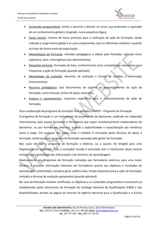 Manual da Qualidade da Atividade Formativa
Versão para website
morada sede administrativa_Rua do Paraíso, Loja 2, 2610-136 Amadora
tml_+351 911 939 224 telfax_+351 211 336 681 email_ formar@aproximar.pt
nif_ 507 777 530 - niss_200 177 134 78
Página 33 de 50
 Conteúdos programáticos: temas e assuntos a discutir no curso, que promovem a aquisição
de um conhecimento global e integrado, numa sequência lógica;
 Carga horária: número de horas previstas para a realização da ação de formação, sendo
indicada a carga horária global e as suas componentes, para os diferentes módulos e quando
se tratar de forma mista de organização;
 Metodologias de formação: métodos pedagógicos a adotar pelo formador, optando entre
expositiva, ativa, interrogativa e/ou demonstrativa;
 Requisitos mínimos: formação de base, conhecimentos e/ou competências necessárias para
frequentar a ação de formação (quando aplicável);
 Metodologia de avaliação: domínios de avaliação e formas de recolher a informação
(instrumentos);
 Recursos pedagógicos: tipo documentos de suporte ao desenvolvimento da ação de
formação, como manuais, textos de apoio, exercícios;
 Espaços e equipamentos: requisitos específicos para o desenvolvimento da ação de
formação.
Para a elaboração do programa de formação será adotado o IMP03 – Programa de Formação.
O programa de formação é um instrumento da propriedade da Aproximar, podendo ser elaborado
internamente, pela equipa formativa e formadores que sejam simultaneamente colaboradores da
Aproximar, ou por formadores externos, quando a especificidade e especialização das temáticas
assim o exigir. Em qualquer dos casos, todo o trabalho é articulado pelos técnicos de apoio à
formação, sendo qualquer programa de formação aprovado pelo gestor de formação.
Nos casos em que o programa de formação a elaborar, ou a ajustar, for dirigido para uma
Organização em particular, toda a conceção/ revisão é articulada com o interlocutor desse mesma
entidade para a validação das informações e do itinerário de aprendizagem.
Relativamente aos programas de formação realizados por formadores externos, para uma maior
eficácia, é prestada informação relevante aos formadores quanto aos objetivos e resultados de
aprendizagem pretendidos, temática geral, público-alvo, tempo disponível para a ação de formação,
métodos e técnicas de avaliação apropriados (quando aplicável).
No caso da formação modular certificada, os objetivos e os conteúdos programáticos encontram-se
estabelecidos pelos referenciais de formação do Catálogo Nacional de Qualificações (CNQ) e são
disponibilizados através da página da internet da Agência Nacional para a Qualificação e o Ensino
 