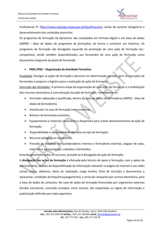 Manual da Qualidade da Atividade Formativa
Versão para website
morada sede administrativa_Rua do Paraíso, Loja 2, 2610-136 Amadora
tml_+351 911 939 224 telfax_+351 211 336 681 email_ formar@aproximar.pt
nif_ 507 777 530 - niss_200 177 134 78
Página 34 de 50
Profissional, IP. (http://www.catalogo.anqep.gov.pt/Qualificacoes), sendo de carácter obrigatório o
desenvolvimento dos conteúdos prescritos.
Os programas de formação da Aproximar são compilados em formato digital e em base de dados
(IMP04 – Base de dados de programas de formação), de forma a constituir um histórico. Os
programas de formação são divulgados aquando da promoção de uma ação de formação (ex.:
campanhas), sendo também disponibilizados aos formandos de uma ação de formação como
documento integrante da pasta do formando.
 PR01.PF02 – Organização da Atividade Formativa
Finalidade: Divulgar as ações de formação a decorrer em determinado período, gerir as inscrições de
formandos e preparar a logística para a realização da ação de formação.
Descrição das Atividades: A primeira etapa da organização de uma ação de formação é a mobilização
dos recursos necessários à concretização da ação de formação, nomeadamente:
 Formador adequado e qualificado, dentro da base de dados de formadores (IMP05 – Base de
dados de formadores);
 Interlocutor no caso de formação intra-empresas;
 Número de formandos previstos;
 Equipamentos e materiais necessários e disponíveis para o bom desenvolvimento da ação de
formação;
 Disponibilidade e adequabilidade das salas ao tipo de formação;
 Recursos pedagógicos necessários;
 Previsão de despesas com colaboradores internos e formadores externos, aluguer de salas,
materiais e equipamentos, subsídios a formandos.
Estando garantidos todos os recursos, procede-se à divulgação da ação de formação.
A divulgação das ações de formação é efetuada pelo técnico de apoio à formação, com o apoio da
administrativa, através da disponibilização da informação relevante na página da internet e nas redes
sociais (curso, objetivos, datas de realização, carga horária, ficha de inscrição e documentos a
apresentar, condições de frequência/pagamento), e envio de campanha por correio electrónico, para
a base de dados de contactos. No caso de ações de formação financiadas por organismos externos
(fundos estruturais, comissão europeia, entre outros), são respeitadas as regras de informação e
publicitação definidas por cada organismo.
 