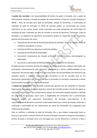 Manual da Qualidade da Atividade Formativa
Versão para website
morada sede administrativa_Rua do Paraíso, Loja 2, 2610-136 Amadora
tml_+351 911 939 224 telfax_+351 211 336 681 email_ formar@aproximar.pt
nif_ 507 777 530 - niss_200 177 134 78
Página 35 de 50
A gestão das inscrições é da responsabilidade do técnico de apoio à formação, com o apoio da
administrativa, incluindo a receção de pedidos de esclarecimento e fichas de inscrição (mediante o
IMP06 – Ficha de inscrição para ação de formação), seleção de formandos, e confirmação da
realização da ação de formação. As fichas de inscrição podem ser rececionadas por correio
electrónico ou por correio postal, sendo arquivadas em pasta apropriada até confirmação da
realização da ação, ordenadas por data de entrada no correio da Aproximar. Consoante o tipo de
formação, e as exigências de organismos financiadores, podem ser requeridos outros documentos
pessoais dos formandos, tais como:
 Fotocópia do documento de identificação (bilhete de entidade, cartão de cidadão, cartão de
residência, passaporte, ou outro);
 Fotocópia do NIF (caso não possua cartão de cidadão);
 Fotocópia do Certificado de Habilitações;
 Documento comprovativo da situação profissional (estudante, ativo, desempregado ou
reformado);
 Documento comprovativo de NIB (quando há lugar a pagamento de subsídios).
Os dados pessoais constantes da ficha de inscrição, ou outros documentos relativos à formação, são
processados informaticamente pela Aproximar, garantindo-se a estrita confidencialidade no seu
tratamento. Nos termos legais, assegura-se que esses dados não são partilhados com terceiros e são
utilizados apenas, e mediante autorização dos formandos no ato de inscrição, para os fins
diretamente relacionados com os cursos em que os formandos se inscrevem, respeitando o direito
dos formandos à proteção dos seus dados pessoais.
A seleção dos formandos é uma atividade realizada para garantir que são cumpridos os requisitos
legais quanto à dimensão do espaço (quando o número de inscrições excede o número de vagas), os
requisitos mínimos quanto aos conhecimentos prévios dos formandos (quando aplicável e definido
em programa de formação), assim como a elegibilidade dos formandos face a determinadas
condições exigidas por organismos financiadores. Na formação intra-empresas, é da
responsabilidade da Aproximar transmitir a informação relativa aos critérios de seleção, sendo que a
verificação e confirmação do seu cumprimento por parte dos formandos são asseguradas pelo
interlocutor da entidade.
Caso se confirme a realização da ação de formação, isto é, que estejam assegurados todos os
recursos e que exista o número mínimo de inscritos (calculado consoante as despesas associadas), o
técnico de apoio à formação envia uma mensagem por correio electrónico a confirmar a data e
 