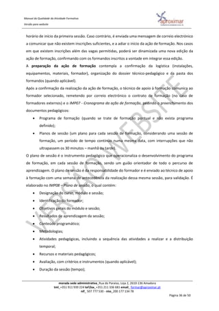 Manual da Qualidade da Atividade Formativa
Versão para website
morada sede administrativa_Rua do Paraíso, Loja 2, 2610-136 Amadora
tml_+351 911 939 224 telfax_+351 211 336 681 email_ formar@aproximar.pt
nif_ 507 777 530 - niss_200 177 134 78
Página 36 de 50
horário de início da primeira sessão. Caso contrário, é enviada uma mensagem de correio electrónico
a comunicar que não existem inscrições suficientes, e a adiar o início da ação de formação. Nos casos
em que existem inscrições além das vagas permitidas, poderá ser dinamizada uma nova edição da
ação de formação, confirmando com os formandos inscritos a vontade em integrar essa edição.
A preparação da ação de formação contempla a confirmação da logística (instalações,
equipamentos, materiais, formador), organização do dossier técnico-pedagógico e da pasta dos
formandos (quando aplicável).
Após a confirmação da realização da ação de formação, o técnico de apoio à formação comunica ao
formador selecionado, remetendo por correio electrónico o contrato de formação (no caso de
formadores externos) e o IMP07 - Cronograma da ação de formação, pedindo o preenchimento dos
documentos pedagógicos:
 Programa de formação (quando se trate de formação pontual e não exista programa
definido);
 Planos de sessão (um plano para cada sessão de formação, considerando uma sessão de
formação, um período de tempo contínuo numa mesma data, com interrupções que não
ultrapassem os 30 minutos – manhã ou tarde).
O plano de sessão é o instrumento pedagógico que operacionaliza o desenvolvimento do programa
de formação, em cada sessão de formação, sendo um guião orientador de todo o percurso de
aprendizagem. O plano de sessão é da responsabilidade do formador e é enviado ao técnico de apoio
à formação com uma semana de antecedência da realização dessa mesma sessão, para validação. É
elaborado no IMP08 – Plano de sessão, o qual contém:
 Designação do curso, módulo e sessão;
 Identificação do formador;
 Objetivos gerais do módulo e sessão;
 Resultados de aprendizagem da sessão;
 Conteúdo programático;
 Metodologias;
 Atividades pedagógicas, incluindo a sequência das atividades a realizar e a distribuição
temporal;
 Recursos e materiais pedagógicos;
 Avaliação, com critérios e instrumentos (quando aplicável);
 Duração da sessão (tempo);
 