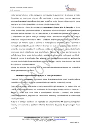 Manual da Qualidade da Atividade Formativa
Versão para website
morada sede administrativa_Rua do Paraíso, Loja 2, 2610-136 Amadora
tml_+351 911 939 224 telfax_+351 211 336 681 email_ formar@aproximar.pt
nif_ 507 777 530 - niss_200 177 134 78
Página 39 de 50
custo, faturas/recibos de rendas e alugueres, entre outros. No que se refere às ações de formação
financiadas por organismos externos, são respeitadas as regras desses mesmos organismos,
assegurando a devida imputação de despesas e uma eficaz gestão financeira do orçamento, com o
suporte do serviço de contabilidade, nos prazos e limites estabelecidos.
O técnico de apoio à formação comparece no encerramento de uma ação de formação, na última
sessão da formação, para confirmar todos os documentos e registos do dossier técnico-pedagógico
(marcando com um visto cada caixa no “Índice do DTP”) e proceder à avaliação da ação de formação.
O encerramento da ação de formação contempla ainda a emissão dos certificados de formação
profissional, pelo preenchimento do IMP16 - Certificado de formação profissional, através de uma
publicação em Publisher ligada ao controlo da numeração dos certificados, IMP17 - Controlo de
numeração de certificados, que é um ficheiro Excel por ano civil, que contém os dados de todos os
formandos e cursos realizados. Os certificados emitidos são assinados pelo representante legal e
carimbados, sendo digitalizados para arquivo/cópia. Aquando da entrega aos formandos (de
preferência na última sessão de formação), é solicitada a assinatura de confirmação no IMP18 -
Registo de entrega de certificados. Para ações de curta duração (como seminários, workshops) é
entregue em certificado de participação em modelo criado para o efeito, de acordo com o grafismo
de projetos, da iniciativa ou evento.
Sempre que aplicável, os dados da ação de formação realizada são carregados nos sistemas de
informação disponíveis (ex.: SIGO).
 PR03.PF02 – Desenvolvimento de Ações de Formação à Distância
Finalidade: Definir as atividades necessárias para o desenvolvimento de cursos ou elaboração de
conteúdos da formação à distância, nas modalidades de E-learning ou Blended-Learning.
Descrição de Atividades: As ações de formação desenvolvidas pela Aproximar, CRL podem conter um
carácter de formação à distância nas modalidades de E-learning ou Blended-Learning. A formação E-
learning é aquela que utiliza única e exclusivamente processos à distância, sem qualquer
componente presencial, enquanto que a modalidade B-Learning combina sessões à distância com
sessões presenciais.
As ações de formação à distância são suportadas por uma plataforma LMS (Learning Management
System), nomeadamente a plataforma Chamilo (ferramenta de gestão da aprendizagem “open
source”).
 