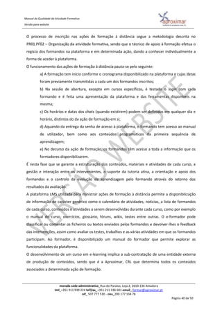 Manual da Qualidade da Atividade Formativa
Versão para website
morada sede administrativa_Rua do Paraíso, Loja 2, 2610-136 Amadora
tml_+351 911 939 224 telfax_+351 211 336 681 email_ formar@aproximar.pt
nif_ 507 777 530 - niss_200 177 134 78
Página 40 de 50
O processo de inscrição nas ações de formação à distância segue a metodologia descrita no
PR01.PF02 – Organização da atividade formativa, sendo que o técnico de apoio à formação efetua o
registo dos formandos na plataforma e em determinada ação, dando a conhecer individualmente a
forma de aceder à plataforma.
O funcionamento das ações de formação à distância pauta-se pelo seguinte:
a) A formação tem início conforme o cronograma disponibilizado na plataforma e cujas datas
foram previamente transmitidas a cada um dos formandos inscritos;
b) Na sessão de abertura, excepto em cursos específicos, é testado o login com cada
formando e é feita uma apresentação da plataforma e das ferramentas disponíveis na
mesma;
c) Os horários e datas dos chats (quando existirem) podem ser definidos em qualquer dia e
horário, distintos do da ação de formação em si;
d) Aquando da entrega da senha de acesso à plataforma, o formando tem acesso ao manual
de utilizador, bem como aos conteúdos programáticos da primeira sequência de
aprendizagem;
e) No decurso da ação de formação, os formandos têm acesso a toda a informação que os
formadores disponibilizarem.
É nesta fase que se garante a estruturação dos conteúdos, materiais e atividades de cada curso, a
gestão e interação entre os intervenientes, o suporte da tutoria ativa, a orientação e apoio dos
formandos e o controlo da evolução da aprendizagem pelo formando através do retorno dos
resultados da avaliação.
A plataforma LMS utilizada para ministrar ações de formação à distância permite a disponibilização
de informação de carácter genérico como o calendário de atividades, noticias, a lista de formandos
de cada curso, conteúdos e atividades a serem desenvolvidas durante cada curso, como por exemplo
o manual do curso, exercícios, glossário, fóruns, wikis, testes entre outras. O e-formador pode
classificar ou comentar os ficheiros ou textos enviados pelos formandos e devolver-lhes o feedback
das intervenções, assim como avaliar os testes, trabalhos e as várias atividades em que os formandos
participam. Ao formador, é disponibilizado um manual do formador que permite explorar as
funcionalidades da plataforma.
O desenvolvimento de um curso em e-learning implica a sub-contratação de uma entidade externa
de produção de conteúdos, sendo que é a Aproximar, CRL que determina todos os conteúdos
associados a determinada ação de formação.
 