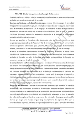 Manual da Qualidade da Atividade Formativa
Versão para website
morada sede administrativa_Rua do Paraíso, Loja 2, 2610-136 Amadora
tml_+351 911 939 224 telfax_+351 211 336 681 email_ formar@aproximar.pt
nif_ 507 777 530 - niss_200 177 134 78
Página 41 de 50
 PR04.PF02 - Seleção, Acompanhamento e Avaliação dos Formadores
Finalidade: Definir os critérios e métodos para a seleção dos formadores, o seu acompanhamento e
avaliação, para uma determinada ação de formação.
Descrição das Atividades: A seleção de formadores para ministrar determinada ação de formação é
feita pelo técnico de apoio à formação, em articulação com o coordenador pedagógico, recorrendo à
bolsa de formadores da Aproximar, CRL. A integração de formadores na Bolsa de Formadores de
Aproximar é realizada de acordo com a análise curricular relevante para as áreas de formação
certificadas (formação académica e experiência profissional) e a detenção de competências
pedagógicas (CCP/ex-CAP de Formador).
Sempre que possível, os formadores são selecionados entre os recursos internos, ou seja,
cooperadores ou colaboradores da Aproximar, CRL. Os formadores externos podem ser recrutados
através das parcerias estabelecidas pela Aproximar, CRL ou por um processo de recrutamento
externo, junto de canais de comunicação como a publicação no Facebook ou sites de emprego.
A seleção de formadores, dentro da base de dados de formadores, é realizada de acordo com a
relevância das competências do formador (formação e experiência profissional), os resultados de
avaliação do formador em ações de formação anteriores e a disponibilidade do formador em
assegurar o cronograma da ação de formação.
O acompanhamento aos formadores visa assegurar o bom desenvolvimento das ações de formação
e é realizado pelo técnico de apoio à formação, em articulação com o coordenador pedagógico, no
âmbito do acompanhamento da atividade formativa. Os formadores devem garantir o cumprimento
dos requisitos definidos para determinada ação de formação, nomeadamente a coerência dos
materiais e métodos pedagógicos com os objetivos e com o perfil do grupo de formandos (e.g.
habilitações, experiência), bem como o cumprimento do cronograma e horário. O acompanhamento
aos formadores expressa-se ainda na prestação de todo o apoio necessário durante toda a ação de
formação nos aspetos pedagógicos, técnicos e/ou administrativos.
A avaliação dos formadores é realizada na perspetiva dos formandos, após o término de cada ação
de formação, pelo questionário de avaliação da satisfação, sendo os resultados traduzidos no
relatório de avaliação da ação de formação. O desempenho dos formadores é acompanhado pelo
técnico de apoio à formação, em articulação com o coordenador pedagógico, ao longo da realização
das ações de formação, verificando o cumprimento das orientações dadas pela Aproximar, CRL.
Sempre que surgir uma situação irregular (e.g. incumprimento de requisitos, falha para a
concretização dos objetivos), esta deve ser registada pelo técnico de apoio à formação, utilizando o
 