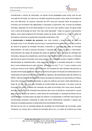 Manual da Qualidade da Atividade Formativa
Versão para website
morada sede administrativa_Rua do Paraíso, Loja 2, 2610-136 Amadora
tml_+351 911 939 224 telfax_+351 211 336 681 email_ formar@aproximar.pt
nif_ 507 777 530 - niss_200 177 134 78
Página 43 de 50
Considerando o volume de informação, um dossier técnico-pedagógico pode conter mais do que
uma ação de formação, mas apenas em situações excepcionais poderá conter ações de formação de
anos civis diferentes. Os arquivos relevantes do DTP, como por exemplo folhas de presença ou
contratos com formadores são digitalizados e arquivados na Aproximar, CRL, na pasta da atividade
formativa, separador de cursos desenvolvidos e no ano civil a que reporta a ação, em pasta criada
com o nome da formação tal como “ano mês_nome abreviado”. Todos os arquivos e documentos
digitais, como sejam programas de formação, planos de sessão, relatórios ou a base de dados de
formadores, encontram-se igualmente arquivados na Aproximar, CRL.
A monitorização e medição dos processos, que inclui também a monitorização do plano de
formação anual, é uma atividade essencial para o acompanhamento, avaliação e melhoria contínua
do sistema de gestão da atividade formativa, traduzindo os resultados das ações de formação
desenvolvidas e de todo o processo formativo. É realizada pela recolha de dados e informações,
essencialmente das etapas de avaliação das ações de formação, como avaliação da satisfação dos
formandos, balanços de competências, ocorrências e não conformidades, entre outros, e é efetuada
pelo técnico de apoio à formação, duas vezes por ano civil. A atividade envolve o registo no IMP22 –
Monitorização de Indicadores/Ano, sendo necessário identificar o resultado alcançado e o desvio
face à meta estabelecida para cada indicador, recorrendo ao sinal “+” ou “–” para o sinalizar como
sendo por excesso ou por defeito, respetivamente. Os resultados de cada indicador (de processo ou
do plano de formação global) são avaliados pelo técnico de apoio à formação em colaboração com os
responsáveis de cada processo; em caso de desvios negativos, são identificadas ações de melhoria no
IMP23 - Plano de Ações de Melhoria/Ano. O plano de ações de melhoria é um documento em ficheiro
Excel (não imprimível) no qual são listadas as ações de melhoria que forem sendo identificadas ao
longo de um ano civil, quer pela atividade de monitorização dos processos e do plano anual de
formação, quer pelos resultados das avaliações das ações de formação, bem como outras situações
pontuais (e.g. feedback de entidades financiadoras), bem como se identifica o responsável e o prazo
para execução da ação de melhoria, a data efetiva de concretização e a avaliação da eficácia da sua
implementação. O próprio plano de ações de melhoria é acompanhado e verificado nesta etapa de
monitorização semestral, sinalizando as ações que foram efetivamente realizadas e aquelas que
obtiveram resultados positivos no desenvolvimento da atividade formativa.
No final do ano civil, os resultados globais das atividades de monitorização são encerradas, sendo
transposto um resumo para o balanço de formação desse ano, e as ações de melhoria que ainda
 