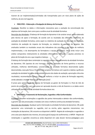 Manual da Qualidade da Atividade Formativa
Versão para website
morada sede administrativa_Rua do Paraíso, Loja 2, 2610-136 Amadora
tml_+351 911 939 224 telfax_+351 211 336 681 email_ formar@aproximar.pt
nif_ 507 777 530 - niss_200 177 134 78
Página 44 de 50
tiverem de ser implementadas/controladas são transportadas para um novo plano de ações de
melhoria, do ano civil seguinte.
 PR02.PF03 – Elaboração e Divulgação do Balanço de Formação
Finalidade: Recolher os dados e informações necessárias para a avaliação da concretização dos
objetivos de formação, bem como para a análise anual da atividade formativa.
Descrição das Atividades: O balanço de formação da Aproximar é de carácter anual, sendo elaborado
pelo técnico de apoio à formação, de acordo com os resultados dos diferentes momentos de
avaliação da atividade formativa, como sejam os relatórios de avaliação de cada ação de formação,
relatórios de avaliação do impacto da formação, ou relatórios de avaliação de projetos. São
analisados também os resultados anuais dos indicadores dos processos e das ações de melhoria
implementadas, e do desempenho de formadores e equipa pedagógica. Deve ainda incluir uma
análise comparativa relativamente às atividades efetivamente realizadas e aquelas previstas no
plano de formação do ano a que respeita o balanço.
O balanço de formação deve contemplar os seguintes temas: enquadramento da atividade formativa
da Aproximar, CRL (apostas do ano transacto, projetos realizados de forma genérica e recursos
utilizados, melhorias identificadas); caracterização da atividade formativa desenvolvida (ações
desenvolvidas, execução física e financeira dos projetos formativos com suporte a tabelas e gráficos);
avaliação da atividade formativa desenvolvida (resumo dos dados de avaliação, apreciação crítica dos
resultados); recomendações futuras (áreas de melhoria a incluir no plano de formação seguinte),
sendo adotado o modelo “Balanço de Formação [ano]”.
O prazo para apresentação do balanço de formação ao gestor de formação é o final do mês de
janeiro do ano seguinte, para que possa ser aprovado durante o mês de fevereiro e os dados serem
utilizados no planeamento da atividade formativa desse ano.
 PR03.PF03 – Tratamento de Reclamações, Sugestões e Não Conformidades
Finalidade: Recolher reclamações e sugestões das partes interessadas e detetar não conformidades,
e garantir que são processadas e tratadas com vista à melhoria contínua da atividade formativa.
Descrição das Atividades: Qualquer parte interessada na atividade formativa da Aproximar, CRL pode
apresentar uma reclamação ou sugestão, oral ou escrita, pelos seguintes mecanismos: nas
instalações da Aproximar, CRL encontra-se disponível o IMP29 - Registo de reclamações e sugestões e
uma caixa para depósito dos mesmos, de acesso geral (espaço de acolhimento); o IMP29 - Registo de
reclamações e sugestões encontra-se ainda disponível em cada dossier técnico-pedagógico para
 