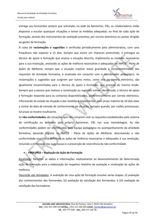Manual da Qualidade da Atividade Formativa
Versão para website
morada sede administrativa_Rua do Paraíso, Loja 2, 2610-136 Amadora
tml_+351 911 939 224 telfax_+351 211 336 681 email_ formar@aproximar.pt
nif_ 507 777 530 - niss_200 177 134 78
Página 45 de 50
entrega aos formandos sempre que solicitado; na sede da Aproximar, CRL, os colaboradores estão
dispostos a escutar quaisquer situações e tomar as medidas adequadas; no final de cada ação de
formação, através dos instrumentos de avaliação previstos; por correio eletrónico ou postal, dirigido
ao gestor de formação.
A caixa de reclamações e sugestões é verificada periodicamente pela administrativa, com uma
frequência não superior a 15 dias. Sempre que existir um impresso preenchido, é entregue ao
técnico de apoio à formação que analisa a situação descrita, implementa as medidas necessárias
para a sua resolução, anotando as ações de melhoria necessárias e adequadas no IMP23 - Plano de
Ações de Melhoria; sempre que a situação implicar maior gravidade e comprometimento dos
requisitos da atividade formativa, é analisada em conjunto com o coordenador pedagógico. As
reclamações e sugestões que surgirem por outros meios, como oral ou correio eletrónico, são
igualmente encaminhadas para o técnico de apoio à formação, que procede do mesmo modo.
Sempre que a pessoa que realizou a reclamação ou sugestão estiver identificada, o técnico de apoio
à formação responde para os contactos disponibilizados, preferencialmente por correio eletrónico,
informando do estado da situação e das medidas a implementar, num prazo máximo de 10 dias úteis
a contar da data de tomada de conhecimento da situação, excepto quando, por razões processuais,
tal prazo se mostre insuficiente.
As não conformidades são situações que não cumprem com os requisitos estabelecidos pelo sistema
de certificação ou definidos pela própria Aproximar, CRL nas suas metodologias. As não
conformidades podem ser identificadas pela equipa pedagógica no acompanhamento da atividade
formativa, devendo registar no IMP23 - Plano de Ações de Melhoria, descrevendo a não
conformidade ocorrida e definindo as ações de melhoria necessárias e adequadas à sua resolução,
incluindo a eliminação das suas causas e a prevenção de recorrência da não conformidade.
 PR04.PF03 – Avaliação de Ação de Formação
Finalidade: Recolher os dados e informações relativamente ao desenvolvimento de determinada
ação de formação para a elaboração do respetivo relatório de avaliação e sinalização de ações de
melhoria.
Descrição das Atividades: A avaliação de uma ação de formação envolve várias etapas: (i) avaliação
dos conhecimentos dos formandos; (ii) avaliação da satisfação dos formandos; e (iii) avaliação da
satisfação dos formadores.
 