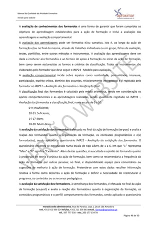 Manual da Qualidade da Atividade Formativa
Versão para website
morada sede administrativa_Rua do Paraíso, Loja 2, 2610-136 Amadora
tml_+351 911 939 224 telfax_+351 211 336 681 email_ formar@aproximar.pt
nif_ 507 777 530 - niss_200 177 134 78
Página 46 de 50
A avaliação de conhecimentos dos formandos é uma forma de garantir que foram cumpridos os
objetivos de aprendizagem estabelecidos para a ação de formação e inclui a avaliação das
aprendizagens e avaliação comportamental.
A avaliação das aprendizagens pode ser formativa e/ou sumativa, isto é, ao longo da ação de
formação e/ou no final da mesma, através de trabalhos individuais ou em grupo, fichas de avaliação,
testes, portfólios, entre outros métodos e instrumentos. A avaliação das aprendizagens deve ser
dada a conhecer aos formandos e ao técnico de apoio à formação no início da ação de formação,
bem como serem esclarecidas as formas e critérios de classificação. Todos os instrumentos são
elaborados pelo formador que deve seguir o IMP24 - Modelo para avaliação.
A avaliação comportamental incide sobre aspetos como assiduidade, pontualidade, interesse,
participação, espírito crítico, domínio dos assuntos, relacionamento interpessoal e é registada pelo
formador no IMP11 – Avaliação dos formandos e classificação final.
A classificação final dos formandos é calculada pela média aritmética, tendo em consideração os
apetos comportamentais e as aprendizagens realizadas, sendo igualmente registado no IMP11 –
Avaliação dos formandos e classificação final, numa escala de 0 a 20:
0-9: Insuficiente;
10-13: Suficiente;
14-17: Bom;
18-20: Muito Bom.
A avaliação da satisfação dos formandos é efetuada no final da ação de formação (ex-post) e avalia a
reação dos formandos quanto à organização da formação, os conteúdos programáticos e o(s)
formador(es), sendo aplicado o questionário IMP12 - Avaliação da satisfação dos formandos. O
questionário encontra-se estruturado numa escala de tipo Likert, de 1 a 6, em que “1” representa
“Mau” e “6” significa “Excelente”. Além destas questões, é auscultada a opinião do formando quanto
à proporção de teoria e prática da ação de formação, bem como se recomendaria a frequência da
ação de formação por outras pessoas; no final, é disponibilizado espaço para comentários ou
sugestões de melhoria à ação de formação. Pretende-se com estes dados recolher informação
relativa à forma como decorreu a ação de formação e definir a necessidade de reestruturar o
programa, os conteúdos ou os recursos pedagógicos.
A avaliação da satisfação dos formadores, à semelhança dos formandos, é efetuada no final da ação
de formação (ex-post) e avalia a reação dos formadores quanto à organização da formação, os
conteúdos programáticos e o perfil/ comportamento dos formandos, sendo aplicado o questionário
 