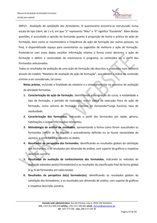 Manual da Qualidade da Atividade Formativa
Versão para website
morada sede administrativa_Rua do Paraíso, Loja 2, 2610-136 Amadora
tml_+351 911 939 224 telfax_+351 211 336 681 email_ formar@aproximar.pt
nif_ 507 777 530 - niss_200 177 134 78
Página 47 de 50
IMP13 - Avaliação da satisfação dos formadores. O questionário encontra-se estruturado numa
escala de tipo Likert, de 1 a 6, em que “1” representa “Mau” e “6” significa “Excelente”. Além destas
questões, é auscultada a opinião do formando quanto à proporção de teoria e prática da ação de
formação, bem como se recomendaria a frequência da ação de formação por outras pessoas; no
final, é disponibilizado espaço para comentários ou sugestões de melhoria à ação de formação.
Pretende-se com estes dados recolher informação relativa à forma como decorreu a ação de
formação e definir a necessidade de reestruturar o programa, os conteúdos ou o perfil dos
formandos selecionados.
Todos os resultados da avaliação de uma ação de formação são descritos e analisados num relatório
através do modelo “Relatório de avaliação da ação de formação”, que contém o índice do conteúdo
mínimo a ser considerado, tal como:
Notas prévias, incluindo a finalidade do relatório e o enquadramento no processo de avaliação
da atividade formativa;
1. Caracterização da ação de formação, identificando a designação do curso, a modalidade e
tipo de formação, o período de realização; incluir dados de execução física da ação de
formação, como volume de formação (número de formandos*carga horária), taxa de
assiduidade;
2. Caracterização dos formandos, indicando o perfil dos formandos por idade, género,
habilitações e outras informações relevantes;
3. Metodologia de análise de resultados, apresentando a forma como foram auscultados os
formandos (referir se foi seguido o procedimento definido ou se houve necessidade de
ajustes), e como foram analisados os dados;
4. Resultados da perspetiva dos formandos, identificando os resultados globais da satisfação
dos formandos, e os resultados por dimensão de análise, com suporte de gráficos e respetiva
descrição sumária;
5. Resultados da avaliação de conhecimentos dos formandos, indicando os métodos de
avaliação adotados pelo(s) formador(es) e os resultados da classificação final de forma global
(e.g. % de formandos em cada escala);
6. Resultados da perspetiva do(s) formador(es), identificando os resultados globais da
satisfação dos formadores, e os resultados por dimensão de análise, com suporte de gráficos
e respetiva descrição sumária;
 