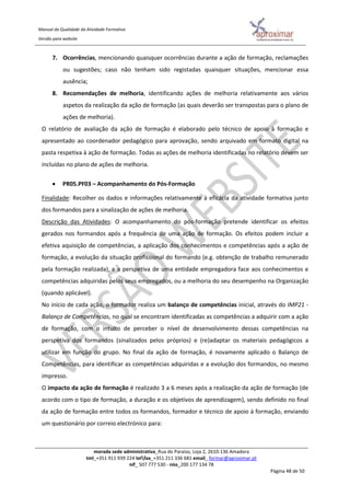 Manual da Qualidade da Atividade Formativa
Versão para website
morada sede administrativa_Rua do Paraíso, Loja 2, 2610-136 Amadora
tml_+351 911 939 224 telfax_+351 211 336 681 email_ formar@aproximar.pt
nif_ 507 777 530 - niss_200 177 134 78
Página 48 de 50
7. Ocorrências, mencionando quaisquer ocorrências durante a ação de formação, reclamações
ou sugestões; caso não tenham sido registadas quaisquer situações, mencionar essa
ausência;
8. Recomendações de melhoria, identificando ações de melhoria relativamente aos vários
aspetos da realização da ação de formação (as quais deverão ser transpostas para o plano de
ações de melhoria).
O relatório de avaliação da ação de formação é elaborado pelo técnico de apoio à formação e
apresentado ao coordenador pedagógico para aprovação, sendo arquivado em formato digital na
pasta respetiva à ação de formação. Todas as ações de melhoria identificadas no relatório devem ser
incluídas no plano de ações de melhoria.
 PR05.PF03 – Acompanhamento do Pós-Formação
Finalidade: Recolher os dados e informações relativamente à eficácia da atividade formativa junto
dos formandos para a sinalização de ações de melhoria.
Descrição das Atividades: O acompanhamento do pós-formação pretende identificar os efeitos
gerados nos formandos após a frequência de uma ação de formação. Os efeitos podem incluir a
efetiva aquisição de competências, a aplicação dos conhecimentos e competências após a ação de
formação, a evolução da situação profissional do formando (e.g. obtenção de trabalho remunerado
pela formação realizada), e a perspetiva de uma entidade empregadora face aos conhecimentos e
competências adquiridas pelos seus empregados, ou a melhoria do seu desempenho na Organização
(quando aplicável).
No início de cada ação, o formador realiza um balanço de competências inicial, através do IMP21 -
Balanço de Competências, no qual se encontram identificadas as competências a adquirir com a ação
de formação, com o intuito de perceber o nível de desenvolvimento dessas competências na
perspetiva dos formandos (sinalizados pelos próprios) e (re)adaptar os materiais pedagógicos a
utilizar em função do grupo. No final da ação de formação, é novamente aplicado o Balanço de
Competências, para identificar as competências adquiridas e a evolução dos formandos, no mesmo
impresso.
O impacto da ação de formação é realizado 3 a 6 meses após a realização da ação de formação (de
acordo com o tipo de formação, a duração e os objetivos de aprendizagem), sendo definido no final
da ação de formação entre todos os formandos, formador e técnico de apoio à formação, enviando
um questionário por correio electrónico para:
 