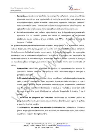 Manual da Qualidade da Atividade Formativa
Versão para website
morada sede administrativa_Rua do Paraíso, Loja 2, 2610-136 Amadora
tml_+351 911 939 224 telfax_+351 211 336 681 email_ formar@aproximar.pt
nif_ 507 777 530 - niss_200 177 134 78
Página 49 de 50
 Formandos, para determinar os efeitos no desempenho profissional e se as competências
adquiridas constituíram uma oportunidade de melhoria permitindo a sua aplicação em
contexto profissional, através do IMP14 - Avaliação do impacto da formação – Formando,
nomeadamente de forma a identificarem se os resultados pretendidos com a frequência da
ação de formação (sinalizados na última sessão) foram efetivamente concretizados;
 Entidade empregadora, para conhecer o contributo da ação de formação desenvolvida pela
Aproximar, CRL na mudança positiva em termos do desempenho de determinado
colaborador ou dos efeitos na própria entidade, pelo IMP15 - Avaliação do impacto da
formação – Entidade.
Os questionários são previamente formatados quando à designação da ação de formação e datas,
estando disponíveis online, ou seja, podem ser acedidos com um computador e acesso à internet.
Desta forma, está facilitada a interação com os agentes de formação. As respostas são processadas
diretamente pela ferramenta online (google docs), utilizando-se os resultados para a elaboração do
relatório de avaliação do impacto das ações de formação, através do modelo “Relatório de avaliação
do impacto da ação de formação”, que contém o índice do conteúdo mínimo a ser considerado, tal
como:
Notas prévias, identificando a finalidade do relatório e o enquadramento no processo de
avaliação da atividade formativa, a designação do curso, a modalidade e tipo de formação, o
período de realização;
1. Metodologia adotada, apresentando a forma como foram recolhidos os dados, se apenas
pelos formandos ou se também foram auscultadas algumas entidades empregadoras; referir
outros aspetos que não estejam previamente estabelecidos no procedimento e identificar
qual foi a forma como foram identificados os objetivos e resultados a atingir com cada
formando e qual foi o prazo definido para a realização da avaliação de impacto (3 ou 6
meses);
2. Resultados da perspetiva dos formandos, identificando os resultados globais da
perspetiva dos formandos, e os resultados por dimensão de análise, com suporte de gráficos
e respetiva descrição sumária;
3. Resultados da perspetiva da(s) entidade(s) empregadora(s), indicando os resultados
globais da perspetiva dos formandos, e os resultados por dimensão de análise, com suporte
de gráficos e respetiva descrição sumária;
 