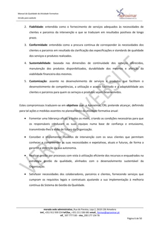 Manual da Qualidade da Atividade Formativa
Versão para website
morada sede administrativa_Rua do Paraíso, Loja 2, 2610-136 Amadora
tml_+351 911 939 224 telfax_+351 211 336 681 email_ formar@aproximar.pt
nif_ 507 777 530 - niss_200 177 134 78
Página 6 de 50
2. Fiabilidade: entendida como o fornecimento de serviços adequados às necessidades de
clientes e parceiros da intervenção e que se traduzam em resultados positivos de longo
prazo.
3. Conformidade: entendida como a procura continua de corresponder às necessidades dos
clientes e parceiros em resultado da clarificação das especificações e standards de qualidade
dos serviços e produtos realizados.
4. Sustentabilidade: baseada nas dimensões de continuidade dos serviços oferecidos,
manutenção dos produtos disponibilizados, durabilidade dos mesmos e aferição da
viabilidade financeira dos mesmos.
5. Customização: assente no desenvolvimento de serviços e produtos que facilitem o
desenvolvimento de competências, a utilização e acesso facilitado e a adaptabilidade aos
clientes e parceiros para quem os serivços e produtos sejam desenvolvidos.
Estes compromissos traduzem-se em objetivos que a Aproximar, CRL pretende alcançar, definindo
para tal ações e medidas assentes no planeamento da atividade formativa anual:
 Fomentar uma liderança eficaz, a todos os níveis, criando as condições necessárias para que
os responsáveis conduzam as suas equipas numa base de confiança e entusiasmo,
transmitindo-lhes a visão de futuro da Organização.
 Conceber e implementar modelos de intervenção com os seus clientes que permitam
conhecer e compreender as suas necessidades e expetativas, atuais e futuras, de forma a
garantir a obtenção da sua autonomia.
 Realizar gestão por processos com vista à utilização eficiente dos recursos e enquadrados na
estratégia gestão da qualidade, alinhados com o desenvolvimento sustentável da
Organização.
 Satisfazer necessidades dos colaboradores, parceiros e clientes, fornecendo serviços que
cumpram os requisitos legais e contratuais ajustando a sua implementação à melhoria
contínua do Sistema de Gestão da Qualidade.
 