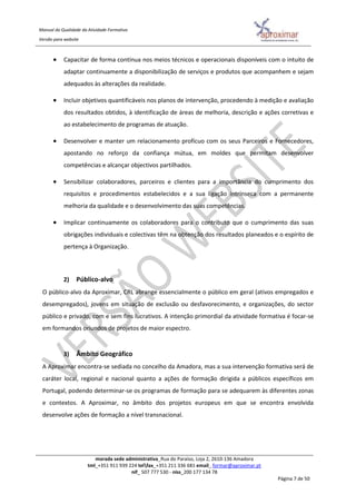 Manual da Qualidade da Atividade Formativa
Versão para website
morada sede administrativa_Rua do Paraíso, Loja 2, 2610-136 Amadora
tml_+351 911 939 224 telfax_+351 211 336 681 email_ formar@aproximar.pt
nif_ 507 777 530 - niss_200 177 134 78
Página 7 de 50
 Capacitar de forma contínua nos meios técnicos e operacionais disponíveis com o intuito de
adaptar continuamente a disponibilização de serviços e produtos que acompanhem e sejam
adequados às alterações da realidade.
 Incluir objetivos quantificáveis nos planos de intervenção, procedendo à medição e avaliação
dos resultados obtidos, à identificação de áreas de melhoria, descrição e ações corretivas e
ao estabelecimento de programas de atuação.
 Desenvolver e manter um relacionamento profícuo com os seus Parceiros e Fornecedores,
apostando no reforço da confiança mútua, em moldes que permitam desenvolver
competências e alcançar objectivos partilhados.
 Sensibilizar colaboradores, parceiros e clientes para a importância do cumprimento dos
requisitos e procedimentos estabelecidos e a sua ligação intrínseca com a permanente
melhoria da qualidade e o desenvolvimento das suas competências.
 Implicar continuamente os colaboradores para o contributo que o cumprimento das suas
obrigações individuais e colectivas têm na obtenção dos resultados planeados e o espírito de
pertença à Organização.
2) Público-alvo
O público-alvo da Aproximar, CRL abrange essencialmente o público em geral (ativos empregados e
desempregados), jovens em situação de exclusão ou desfavorecimento, e organizações, do sector
público e privado, com e sem fins lucrativos. A intenção primordial da atividade formativa é focar-se
em formandos oriundos de projetos de maior espectro.
3) Âmbito Geográfico
A Aproximar encontra-se sediada no concelho da Amadora, mas a sua intervenção formativa será de
caráter local, regional e nacional quanto a ações de formação dirigida a públicos específicos em
Portugal, podendo determinar-se os programas de formação para se adequarem às diferentes zonas
e contextos. A Aproximar, no âmbito dos projetos europeus em que se encontra envolvida
desenvolve ações de formação a nível transnacional.
 