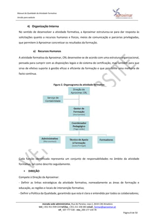 Manual da Qualidade da Atividade Formativa
Versão para website
morada sede administrativa_Rua do Paraíso, Loja 2, 2610-136 Amadora
tml_+351 911 939 224 telfax_+351 211 336 681 email_ formar@aproximar.pt
nif_ 507 777 530 - niss_200 177 134 78
Página 8 de 50
4) Organização Interna
No sentido de desenvolver a atividade formativa, a Aproximar estruturou-se para dar resposta às
solicitações quanto a recursos humanos e físicos, meios de comunicação e parcerias privilegiadas,
que permitem à Aproximar concretizar os resultados da formação.
a) Recursos Humanos
A atividade formativa da Aproximar, CRL desenvolve-se de acordo com uma estrutura organizacional,
pensada para cumprir com as disposições legais e do sistema de certificação, mas também para que
sirva de efetivo suporte à gestão eficaz e eficiente da formação e que possibilite uma melhoria de
facto contínua.
Figura 2. Organograma da atividade formativa
Cada função identificada representa um conjunto de responsabilidades no âmbito da atividade
formativa, tal como descrito seguidamente.
• DIREÇÃO
Compete à Direção da Aproximar:
- Definir as linhas estratégicas da atividade formativa, nomeadamente as áreas de formação e
educação, as regiões e locais de intervenção formativa;
- Definir a Política da Qualidade, garantindo que esta é clara e entendida por todos os colaboradores;
 