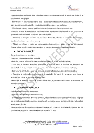Manual da Qualidade da Atividade Formativa
Versão para website
morada sede administrativa_Rua do Paraíso, Loja 2, 2610-136 Amadora
tml_+351 911 939 224 telfax_+351 211 336 681 email_ formar@aproximar.pt
nif_ 507 777 530 - niss_200 177 134 78
Página 9 de 50
- Designar os colaboradores com competências para assumir as funções de gestor da formação e
coordenador pedagógico;
- Providenciar os recursos necessários para o estabelecimento dos objetivos da atividade formativa,
para a implementação das ações e medidas necessárias e para a sua avaliação;
- Mobilizar os recursos necessários à formação, designadamente humanos e materiais;
- Aprovar o plano e o balanço de formação anuais, tomando consciência das ações de melhoria
planeadas e dos resultados alcançados em cada ano civil;
- Dinamizar as relações externas de suporte à formação, através da mediação de parcerias,
estabelecimento de protocolos e outras;
- Adotar estratégias e meios de comunicação abrangentes a todas as partes interessadas
(cooperadores, colaboradores) relativamente às metas e resultados da atividade formativa.
• GESTOR DE FORMAÇÃO
Compete ao Gestor de Formação:
- Aplicar a Política da Qualidade definida;
- Articular todas as informações da atividade formativa com a Direção da Aproximar;
- Gerir toda a atividade formativa, garantindo a execução eficaz e eficiente dos processos da
atividade formativa, nomeadamente ao nível do planeamento, desenvolvimento e avaliação;
- Coordenar as atividades e recursos, com vista à elaboração do diagnóstico de necessidades;
- Coordenar a elaboração, implementação e avaliação do plano de formação, bem como a
elaboração e validação do balanço de formação;
- Promover as ações de revisão do sistema de certificação da atividade formativa e as medidas de
melhoria contínua.
• COORDENADOR PEDAGÓGICO
Compete ao Coordenador Pedagógico:
- Apoiar nas funções da gestão da formação;
- Gerir pedagogicamente a atividade formativa, coordenando a auscultação dos formandos, a equipa
de formadores e entidades parceiras (se aplicável), bem como tomar conhecimento das reclamações
e outras ocorrências;
- Providenciar o acompanhamento pedagógico das ações formativas desenvolvidas, quer na fase de
conceção de programas, como na execução e avaliação da ação;
 