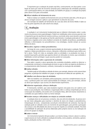 Reproduçãoproibida.Art.184doCódigoPenaleLei9.610de19defevereirode1998.
10 Suplemento para o professor
É importante que a avaliação do projeto seja feita, continuamente, em duas partes: a ava-
liação do aluno por meio de encontros semanais para a elaboração das atividades propostas,
com a participação efetiva, em cada atividade, do trabalho em grupo; e a avaliação do projeto
pelos alunos e/ou pela comunidade.
I Utilizar trabalhos de fechamento do curso
Pode-se realizar um trabalho de fechamento de curso ao final de cada série, a fim de que os
alunos consigam associar e aplicar o que aprenderam no decorrer do curso.
Um exemplo de trabalho de fechamento de curso das séries do Ensino Médio é dado ao
final da parte específica de cada volume da coleção.
6 Avaliação
A avaliação é um instrumento fundamental para se obterem informações sobre o anda-
mento do processo ensino-aprendizagem. Podem ser mobilizados vários recursos para tal, mas
é importante que ela seja feita de maneira contínua, ocorrendo várias vezes durante o processo
ensino-aprendizagem e não apenas ao final de cada bimestre. A avaliação praticada em interva-
los breves e regulares serve como feedback constante do trabalho do professor, possibilitando
reflexões e reformulações nos procedimentos e nas estratégias, visando sempre ao sucesso
efetivo do aluno.
I Descobrir, registrar e relatar procedimentos
Ao longo do curso, surgem inúmeras oportunidades de observação e avaliação. Descobrir,
registrar e relatar procedimentos comuns, relevantes e diferentes contribuem para melhor ava-
liar o aluno. Tendo em mãos as anotações sobre as atividades e as produções da classe, é
possível traçar perfis, perceber que aspectos devem ser reforçados no ensino, que conteúdos e
habilidades convém privilegiar e quais assuntos podem ser avançados.
I Obter informações sobre a apreensão de conteúdos
Para saber o quanto o aluno apreendeu dos conteúdos estudados, podem-se observar: a
compreensão conceitual e a interpretação do texto no que se refere aos aspectos da Química, e
o comportamento dele (hesitante, confiante, interessado) na resolução das atividades.
I Analisar atitudes
Também pode ser útil analisar as atitudes do aluno, por exemplo, observar se ele costuma fazer
perguntas, se participa dos trabalhos em grupo, se argumenta em defesa de suas opiniões, etc.
I Trabalhar com diversos tipos de atividades
Além de trabalhar com atividades práticas/pesquisas, exercícios complementares e/ou lei-
turas, o professor pode criar outras oportunidades de avaliação, como, por exemplo, solicitar
ao aluno que explique o que ocorreu em determinado experimento.
I Evidenciar organização, esforço e dedicação
É interessante, também, que cada estudante organize uma pasta e/ou um caderno com
todas as suas produções. Isso evidencia a organização dele e o esforço empenhado por ele na
consecução dos trabalhos, de acordo com as anotações feitas, além de mostrar claramente os
conteúdos aos quais dedicou maior ou menor atenção.
I Perceber avanços e dificuldades em relação ao conteúdo avaliado
A avaliação deve ser um processo constante, não uma série de obstáculos. As provas escri-
tas são meios adequados para examinar o domínio do aluno em relação a procedimentos,
interpretação do texto, compreensão conceitual e entendimento de contextos. Esse tipo de
avaliação pode ser utilizado como um momento de aprendizagem, pois permite a percepção
dos avanços e das dificuldades dos alunos no que diz respeito ao conteúdo avaliado. Há ainda
a possibilidade da aplicação de provas elaboradas pelos próprios alunos ou da realização de
provas em grupos ou duplas.
I Avaliar e instruir
Um instrumento bastante útil para avaliar e, ao mesmo tempo, instruir o aluno é a rubrica,
a qual costuma ser muito utilizada na avaliação de tarefas, como: projetos, seminários, apresen-
tações, produções escritas, entre outras.
Manual A-QF2-PNLEM 14/6/05, 16:2910
 