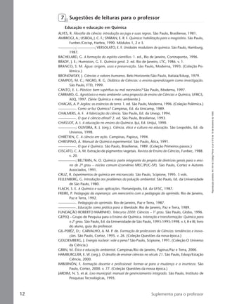 Reproduçãoproibida.Art.184doCódigoPenaleLei9.610de19defevereirode1998.
12 Suplemento para o professor
7 Sugestões de leituras para o professor
Educação e educação em Química
ALVES, R. Filosofia da ciência: introdução ao jogo e suas regras. São Paulo, Brasiliense, 1981.
AMBROGI, A.; LISBOA, J. C. F.; SPARAN, E. R. F. Química: habilitação para o magistério. São Paulo,
Funbec/Cecisp, Harbra, 1990. Módulos 1, 2 e 3.
—————; —————; VERSOLATO, E. F. Unidades modulares de química. São Paulo, Hamburg,
1987.
BACHELARD, G. A formação do espírito científico. 1. ed., Rio de Janeiro, Contraponto, 1996.
BRADY, J. E.; Humiston, G. E. Química geral. 2. ed. Rio de Janeiro, LTC, 1986. v. 1.
BRANCO, S. M. Água: origem, usos e preservação. São Paulo, Moderna, 1993. (Coleção Po-
lêmica.)
BRONOWSKY, J. Ciências e valores humanos. Belo Horizonte/São Paulo, Itatiaia/Edusp, 1979.
CAMPOS, M. C.; NIGRO, R. G. Didática de Ciências: o ensino-aprendizagem como investigação.
São Paulo, FTD, 1999.
CANTO, E. L. Plástico: bem supérfluo ou mal necessário? São Paulo, Moderna, 1997.
CARRARO, G. Agrotóxico e meio ambiente: uma proposta de ensino de Ciências e Química, UFRGS,
AEQ, 1997. (Série Química e meio ambiente.)
CHAGAS, A. P. Argilas: as essências da terra. 1. ed. São Paulo, Moderna, 1996. (Coleção Polêmica.)
—————. Como se faz Química? Campinas, Ed. da Unicamp, 1989.
CHALMERS, A. F. A fabricação da ciência. São Paulo, Ed. da Unesp, 1994.
—————. O que é ciência afinal? 2. ed. São Paulo, Brasiliense, 1993.
CHASSOT, A. I. A educação no ensino da Química. Ijuí, Ed. Unijuí, 1990.
—————; OLIVEIRA, R. J. (org.). Ciência, ética e cultura na educação. São Leopoldo, Ed. da
Unisinos, 1998.
CHRÉTIEN, C. A ciência em ação. Campinas, Papirus, 1994.
CHRISPINO, Á. Manual de Química experimental. São Paulo, Ática, 1991.
—————. O que é Química. São Paulo, Brasiliense, 1989. (Coleção Primeiros passos.)
CISCATO, C. A. M. Extração de pigmentos vegetais. Revista de Ensino de Ciências, Funbec, 1988.
v. 20.
—————; BELTRAN, N. O. Química: parte integrante do projeto de diretrizes gerais para o ensi-
no de 2º grau – núcleo comum (convênio MEC/PUC-SP). São Paulo, Cortez e Autores
Associados, 1991.
CRUZ, R. Experimentos de química em microescala. São Paulo, Scipione, 1995. 3 vols.
FELLENBERG, G. Introdução aos problemas da poluição ambiental. São Paulo, Ed. da Universidade
de São Paulo, 1980.
FLACH, S. E. A Química e suas aplicações. Florianópolis, Ed. da UFSC, 1987.
FREIRE, P. Pedagogia da esperança: um reencontro com a pedagogia do oprimido. Rio de Janeiro,
Paz e Terra, 1992.
—————. Pedagogia do oprimido. Rio de Janeiro, Paz e Terra, 1987.
—————. Educação como prática para a liberdade. Rio de Janeiro, Paz e Terra, 1989.
FUNDAÇÃO ROBERTO MARINHO. Telecurso 2000: Ciências – 1o. grau. São Paulo, Globo, 1996.
GEPEQ – Grupo de Pesquisa para o Ensino de Química. Interação e transformação: Química para
o 2o. grau. São Paulo, Ed. da Universidade de São Paulo, 1993-1995-1998. v. I, II e III; livro
do aluno, guia do professor.
GIL-PERÉZ, D.; CARVALHO, A. M. P. de. Formação de professores de Ciências: tendências e inova-
ções. São Paulo, Cortez, 1995. v. 26. (Coleção Questões da nova época.)
GOLDEMBERG, J. Energia nuclear: vale a pena? São Paulo, Scipione, 1991. (Coleção O Universo
da Ciência.)
GRIIN, M. Ética e educação ambiental. Campinas/Rio de Janeiro, Papirus/Paz e Terra, 2000.
HAMBURGUER, E. W. (org.). O desafio de ensinar ciências no século 21. São Paulo, Edusp/Estação
Ciência, 2000.
IMBERNÓN, F. Formação docente e profissional: formar-se para a mudança e a incerteza. São
Paulo, Cortez, 2000. v. 77. (Coleção Questões da nossa época.)
JARDIM, N. S. et al. Lixo municipal: manual de gerenciamento integrado. São Paulo, Instituto de
Pesquisas Tecnológicas, 1995.
Manual A-QF2-PNLEM 14/6/05, 16:2912
 