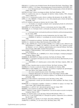 Reproduçãoproibida.Art.184doCódigoPenaleLei9.610de19defevereirode1998.
13Suplemento para o professor
KNELLER, G. F. A ciência como atividade humana. Rio de Janeiro/São Paulo, Zahar/Edusp, 1980.
KRÜGER, V.; LOPES, C. V. M. Águas. Série proposta para o Ensino de Química, SE/CECIRS, 1997.
————— et al. Eletroquímica para o Ensino Médio. Série proposta para o Ensino de Química,
UFRGS, AEQ, 1997.
KUPSTAS, M. (org.). Ciência e tecnologia em debate. São Paulo, Moderna, 1999.
LAZLO, P. A palavra das coisas ou a linguagem da Química. Lisboa, Gradiva, 1995. (Coleção
Ciência aberta 74.)
LOPES, A. R. C. Conhecimento escolar: ciência e cotidiano. Rio de Janeiro, Ed. da UERJ, 1999.
LOPES, C. V. M.; KRÜGER, V. Poluição do ar e lixo. Série proposta para o Ensino de Química,
SE/CECIRS, 1997.
LUFTI, M. Cotidiano e educação em Química. Ijuí, Ed. Unijuí, 1988.
—————. Os ferrados e os cromados: produção social e apropriação privada do conhecimento
químico. Ijuí, Ed. Unijuí, 1992.
MACHADO, A. H. Aula de química: discurso e conhecimento. Ijuí, Ed. Unijuí, 2000.
MALDANER, O. A. A formação inicial e continuada de professores de Química. Ijuí, Ed. Unijuí,
2000.
—————. A formação inicial e continuada de professores de Química: professores/pesquisadores.
Ijuí, Ed. Unijuí, 2000.
—————. Química 1: construção de conceitos fundamentais. Ijuí, Ed. Unijuí, 1995.
—————; ZAMBIAZI, R. Química 2: consolidação de conceitos fundamentais. Ijuí, Ed. Unijuí,
1996.
MANO, E. B. Introdução aos polímeros. São Paulo, Edgard Blücher, 1985.
MATEUS, A. L. Química na cabeça. Belo Horizonte, Ed. da UFMG, 2001.
MÓL, G. de S.; SANTOS, W. L. P. dos (coords.); CASTRO, E. N. F.; SILVA, G. de S.; SILVA, R. R. da;
MATSUNAGA, R. T.; FARIAS, S. B.; SANTOS, S. M. de O.; DIB, S. M. F. Química e socieda-
de. Módulos 1, 2, 3 e 4 – Química, suplementados com o Guia do Professor. São Paulo,
Nova Geração, 2003-2004. (Coleção Nova geração.)
MONTANARI, V.; STRAZZACAPPA, C. Pelos caminhos da água. São Paulo, Moderna, 2000. (Co-
leção Desafios.)
MORAN, J. M.; MAASETO, M. T.; BEHRENS, M. A. Novas tecnologias e mediação pedagógica.
Campinas, Papirus, 2000.
MOREIRA, M.; BUCHWEITZ, B. Mapas conceituais. São Paulo, Ed. Moraes, 1987.
MORTIMER, E. F. Linguagem e formação de conceitos no ensino de ciências. Belo Horizonte, Ed. da
UFMG, 2000.
—————; MACHADO, A. H. Química para o ensino médio. São Paulo, Scipione, 2002. vol.
único.
NARDI, R. (org.). Questões atuais no ensino de Ciências. São Paulo, Escrituras, 1998.
OLIVEIRA, R. J. A escola e o ensino de ciências. São Leopoldo, Ed. Unisinos, 2000.
PERRENOUD, P. (trad. RAMOS, P. C.). Avaliação: da excelência à regulação das aprendizagens.
Entre duas lógicas. Porto Alegre, Artmed, 1998.
—————. Dez novas competências para ensinar. Porto Alegre, Artmed, 2000.
—————. Pedagogia diferenciada: das intenções à ação. Porto Alegre, Artmed, 2000.
POINCARÉ, H. (trad. de KNEIPP, M. A.). A ciência e a hipótese. 2. ed. Brasília, Ed. da Universidade
de Brasília, 1988.
REIGOTA, M. Meio ambiente e representação social. São Paulo, Cortez, 1995.
RIOS, T. A. Compreender e ensinar: por uma docência de melhor qualidade. São Paulo, Cortez,
2001.
RODRIGUES, S. A. Destruição e equilíbrio: o homem e o ambiente no espaço e no tempo. São
Paulo, Atual, 1989. (Coleção Meio ambiente.)
ROMANELLI, L. I.; JUSTI, R. da S. Aprendendo Química. Ijuí, Ed. Unijuí, 1997.
ROMEIRO, S. B. B. Química na siderurgia. UFRGS, AEQ, 1997.
ROPÉ, F.; TANGUY, L. (org). Saberes e competências: o uso de tais noções na escola e na empresa.
Campinas, Papirus, 1997.
RUSSEL, J. B. Química geral. 2. ed. São Paulo, McGraw-Hill do Brasil, 1994. v. 2.
SANTOS, W. L. P. dos; SCHNETZLER, R. P. Educação em química: compromisso com a cidadania.
Ijuí, Ed. Unijuí, 1997.
SATO, M.; SANTOS, J. E. Agenda 21 em sinopse. São Carlos, EdUFSCar, 1999.
SCARLATTO, F.; PONTIM, J. A. Do nicho ao lixo. São Paulo, Atual, 1992.
Manual A-QF2-PNLEM 14/6/05, 16:2913
 