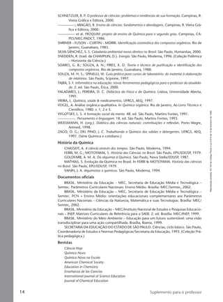 Reproduçãoproibida.Art.184doCódigoPenaleLei9.610de19defevereirode1998.
14 Suplemento para o professor
SCHNETZLER, R. P. O professor de ciências: problemas e tendências de sua formação. Campinas, R.
Vieira Gráfica e Editora, 2000.
—————; ARAGÃO, R. Ensino de ciências: fundamentos e abordagens. Campinas, R. Vieira Grá-
fica e Editora, 2000.
————— et al. PROQUIM: projeto de ensino de Química para o segundo grau. Campinas, CA-
PES/MEC/PADCT, 1986.
SHRINER – FUSON – CURTIN – MORRI. Identificação sistemática dos compostos orgânicos. Rio de
Janeiro, Guanabara, 1983.
SILVA-SÁNCHEZ, S. S. Cidadania ambiental novos direitos no Brasil. São Paulo, Humanitas, 2000.
SNEDDEN, R. (trad. de CHAMPLIN, D.). Energia. São Paulo, Moderna, 1996. (Coleção Polêmica
– Horizonte da Ciência.)
SOARES, G. B.; SOUZA, A. N.; PIRES, X. D. Teoria e técnica de purificação e identificação dos
compostos orgânicos. Rio de Janeiro, Guanabara, 1988.
SOUZA, M. H. S.; SPINELLI, W. Guia prático para cursos de laboratório: do material à elaboração
de relatórios. São Paulo, Scipione, 1997.
TAJRA, S. F. Informática na educação: novas ferramentas pedagógicas para o professor da atualida-
de. 2. ed. São Paulo, Érica, 2000.
VALADARES, J.; PEREIRA, D. C. Didáctica da Física e da Química. Lisboa, Universidade Aberta,
1991.
VIEIRA, L. Química, saúde & medicamentos. UFRGS, AEQ, 1997.
VOGEL, A. Análise orgânica qualitativa. In Química orgânica. Rio de Janeiro, Ao Livro Técnico e
Científico, 1980. v. 1, 2 e 3.
VYGOTSKY, L. S. A formação social da mente. 48. ed. São Paulo, Martins Fontes, 1991.
—————. Pensamento e linguagem. 18. ed. São Paulo, Martins Fontes, 1993.
WEISSMANN, H. (org.). Didática das ciências naturais: contribuições e reflexões. Porto Alegre,
Artmed, 1998.
ZAGO, O. G.; DEL PINO, J. C. Trabalhando a Química dos sabões e detergentes. UFRGS, AEQ,
1997. (Série Química e cotidiano.)
História da Química
CHASSOT, A. A ciência através dos tempos. São Paulo, Moderna, 1994.
FERRI, M. G.; MOTOYAMA, S. História das Ciências no Brasil. São Paulo, EPU/EDUSP, 1979.
GOLDFARB, A. M. A. Da alquimia à Química. São Paulo, Nova Stella/EDUSP, 1987.
MATHIAS, S. Evolução da Química no Brasil. In FERRI & MOTOYAMA. História das ciências
no Brasil. São Paulo, EPU/EDUSP, 1979.
VANIN, J. A. Alquimistas e químicos. São Paulo, Moderna, 1994.
Documentos oficiais
BRASIL. Ministério da Educação – MEC, Secretaria de Educação Média e Tecnológica –
Semtec. Parâmetros Curriculares Nacionais: Ensino Médio. Brasília: MEC/Semtec, 2002.
BRASIL. Ministério da Educação – MEC, Secretaria de Educação Média e Tecnológica –
Semtec. PCN + Ensino Médio: orientações educacionais complementares aos Parâmetros
Curriculares Nacionais – Ciências da Natureza, Matemática e suas Tecnologias. Brasília: MEC/
Semtec, 2002.
BRASIL. Ministério da Educação – MEC/Instituto Nacional de Estudos e Pesquisas Educacio-
nais – INEP. Matrizes Curriculares de Referência para o SAEB. 2. ed. Brasília: MEC/INEP, 1999.
BRASIL. Ministério do Meio Ambiente – Educação para um futuro sustentável: uma visão
transdisciplinar para uma ação compartilhada. Brasília, Ibama, 1999.
SECRETARIA DA EDUCAÇÃO DO ESTADO DE SÃO PAULO. Ciências, ciclo básico. São Paulo,
Coordenadoria de Estudos e Normas Pedagógicas/Secretaria da Educação, 1993. (Coleção Prá-
tica pedagógica.)
Revistas
Ciência Hoje
Química Nova
Química Nova na Escola
American Chemical Society
Education in Chemistry
Enseñanza de las Ciencias
International Journal of Science Education
Journal of Chemical Education
Manual A-QF2-PNLEM 14/6/05, 16:2914
 