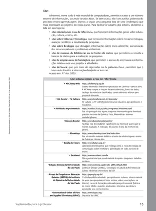 Reproduçãoproibida.Art.184doCódigoPenaleLei9.610de19defevereirode1998.
15Suplemento para o professor
Sites
A Internet, nome dado à rede mundial de computadores, permite o acesso a um número
enorme de informações, dos mais variados tipos. Se bem usada, ela é um auxiliar poderoso do
processo ensino-aprendizagem. Damos a seguir uma pequena lista de sites (endereços) que
mais interessam ao objetivo do nosso curso. Para facilitar o trabalho dos leitores, dividimos a
lista em seis tópicos:
• sites educacionais e/ou de referência, que fornecem informações gerais sobre educa-
ção, cultura, ensino, etc.
• sites sobre Ciência e Tecnologia, que fornecem informações sobre novas tecnologias,
avanços científicos e resultados de pesquisas.
• sites sobre Ecologia, que divulgam informações sobre meio ambiente, conservação
dos recursos naturais e problemas ambientais.
• sites de museus, de bibliotecas ou de fontes de dados, que permitem a consulta a
bancos de dados para a realização de pesquisas.
• sites de empresas ou de fundações, que permitem o acesso do internauta às informa-
ções relativas aos seus projetos e atividades.
• sites de busca, que, por meio de expressões ou de palavras-chave, permitem que o
internauta localize a informação desejada na Internet.
Acesso em: 17 abr. 2005.
Sites educacionais e/ou de referência
• AllChemy Web http://allchemy.iq.usp.br
Sistema informático interativo especializado em Química e ciências afins.
A AllChemy cumpre as funções de revista eletrônica, banco de dados,
catálogo de anúncios e classificados, correio eletrônico e fórum para
grupos de discussão.
• Alô Escola! – TV Cultura http://www.tvcultura.com.br/aloescola/
TV Cultura –A TV CULTURA exibe recursos educativos para professores e
estudantes.
• Atividades experimentais http://nautilus.fis.uc.pt/softc/programas/Welcome.html
Este site português traz alguns programas interessantes para downloads
gratuitos nas áreas de Química, Física, Matemática e sistemas
multidisciplinares.
• Bússola Escolar http://www.bussolaescolar.com.br
Facilita a vida de estudantes e professores ou mesmo de quem quer se
manter atualizado. A indexação de assuntos é uma das melhores do
gênero.
• ChemKeys http://www.chemkeys.com/bra/index.htm
Este site contém materiais didáticos e textos de referência para o ensino
da Química e ciências afins.
• Escola do Futuro http://www.futuro.usp.br/
Laboratório interdisciplinar que investiga como as novas tecnologias de
comunicação podem melhorar o aprendizado em todos os níveis de
ensino.
• Escolanet http://www.escolanet.com.br
Site organizacional que possui material de apoio a pesquisas e trabalhos
escolares.
• Estação Ciência da Universidade http://www.eciencia.usp.br/site_2005/default.html
de São Paulo Centro de Difusão Científica, Tecnológica e Cultural da Pró-Reitoria de
Cultura e Extensão Universitária da USP.
• Grupo de Pesquisa em Educação http://gepeq.iq.usp.br/
Química (GEPEQ) do Instituto O site disponibiliza atividades para professores e alunos, oferece material
de Química da Universidade de apoio para pesquisas em livros, revistas, vídeos, associações e na
de São Paulo Internet, cursos de formação continuada para professores de Química
do Ensino Médio e questões atualizadas e interativas para testar e
aprofundar seus conhecimentos.
• International Union of Pure http://www.iupac.org/
and Applied Chemistry (IUPAC) Site oficial da IUPAC.
Manual A-QF2-PNLEM 14/6/05, 16:3015
 