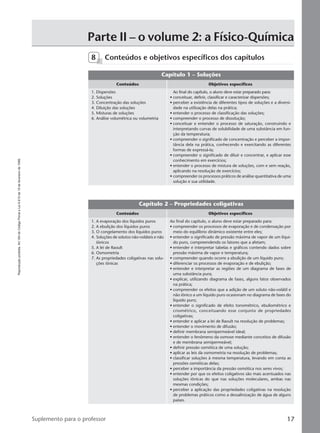 Reproduçãoproibida.Art.184doCódigoPenaleLei9.610de19defevereirode1998.
17Suplemento para o professor
Parte II – o volume 2: a Físico-Química
Capítulo 1 – Soluções
Conteúdos Objetivos específicos
Ao final do capítulo, o aluno deve estar preparado para:
• conceituar, definir, classificar e caracterizar dispersões;
• perceber a existência de diferentes tipos de soluções e a diversi-
dade na utilização delas na prática;
• entender o processo de classificação das soluções;
• compreender o processo de dissolução;
• conceituar e entender o processo de saturação, construindo e
interpretando curvas de solubilidade de uma substância em fun-
ção da temperatura;
• compreender o significado de concentração e perceber a impor-
tância dela na prática, conhecendo e exercitando as diferentes
formas de expressá-la;
• compreender o significado de diluir e concentrar, e aplicar esse
conhecimento em exercícios;
• entender o processo de mistura de soluções, com e sem reação,
aplicando na resolução de exercícios;
• compreender os processos práticos de análise quantitativa de uma
solução e sua utilidade.
1. Dispersões
2. Soluções
3. Concentração das soluções
4. Diluição das soluções
5. Misturas de soluções
6. Análise volumétrica ou volumetria
8 Conteúdos e objetivos específicos dos capítulos
Capítulo 2 – Propriedades coligativas
Conteúdos Objetivos específicos
Ao final do capítulo, o aluno deve estar preparado para:
• compreender os processos de evaporação e de condensação por
meio do equilíbrio dinâmico existente entre eles;
• entender o significado de pressão máxima de vapor de um líqui-
do puro, compreendendo os fatores que a afetam;
• entender e interpretar tabelas e gráficos contendo dados sobre
pressão máxima de vapor e temperatura;
• compreender quando ocorre a ebulição de um líquido puro;
• diferenciar os processos de evaporação e de ebulição;
• entender e interpretar as regiões de um diagrama de fases de
uma substância pura;
• explicar, utilizando diagrama de fases, alguns fatos observados
na prática;
• compreender os efeitos que a adição de um soluto não-volátil e
não iônico a um líquido puro ocasionam no diagrama de fases do
líquido puro;
• entender o significado de efeito tonométrico, ebuliométrico e
criométrico, conceituando esse conjunto de propriedades
coligativas;
• entender e aplicar a lei de Raoult na resolução de problemas;
• entender o movimento de difusão;
• definir membrana semipermeável ideal;
• entender o fenômeno da osmose mediante conceitos de difusão
e de membrana semipermeável;
• definir pressão osmótica de uma solução;
• aplicar as leis da osmometria na resolução de problemas;
• classificar soluções à mesma temperatura, levando em conta as
pressões osmóticas delas;
• perceber a importância da pressão osmótica nos seres vivos;
• entender por que os efeitos coligativos são mais acentuados nas
soluções iônicas do que nas soluções moleculares, ambas nas
mesmas condições;
• perceber a aplicação das propriedades coligativas na resolução
de problemas práticos como a dessalinização de água de alguns
países.
1. A evaporação dos líquidos puros
2. A ebulição dos líquidos puros
3. O congelamento dos líquidos puros
4. Soluções de solutos não-voláteis e não
iônicos
5. A lei de Raoult
6. Osmometria
7. As propriedades coligativas nas solu-
ções iônicas
Manual B-QF2-PNLEM 14/6/05, 16:3117
 