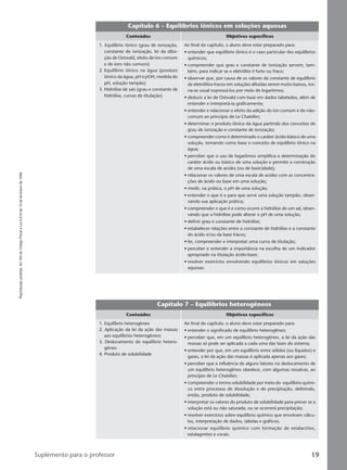 Reproduçãoproibida.Art.184doCódigoPenaleLei9.610de19defevereirode1998.
19Suplemento para o professor
Capítulo 6 – Equilíbrios iônicos em soluções aquosas
Conteúdos Objetivos específicos
Ao final do capítulo, o aluno deve estar preparado para:
• entender que equilíbrio iônico é o caso particular dos equilíbrios
químicos;
• compreender que grau e constante de ionização servem, tam-
bém, para indicar se o eletrólito é forte ou fraco;
• observar que, por causa de os valores da constante de equilíbrio
de eletrólitos fracos em soluções diluídas serem muito baixos, tor-
na-se usual expressá-los por meio de logaritmos;
• deduzir a lei de Ostwald com base em dados tabelados, além de
entender e interpretá-la graficamente;
• entender e relacionar o efeito da adição do íon comum e do não-
comum ao princípio de Le Chatelier;
• determinar o produto iônico da água partindo dos conceitos de
grau de ionização e constante de ionização;
• compreender como é determinado o caráter ácido-básico de uma
solução, tomando como base o conceito de equilíbrio iônico na
água;
• perceber que o uso de logaritmos simplifica a determinação do
caráter ácido ou básico de uma solução e permite a construção
de uma escala de acidez (ou de basicidade);
• relacionar os valores de uma escala de acidez com as concentra-
ções de ácido ou base em uma solução;
• medir, na prática, o pH de uma solução;
• entender o que é e para que serve uma solução tampão, obser-
vando sua aplicação prática;
• compreender o que é e como ocorre a hidrólise de um sal, obser-
vando que a hidrólise pode alterar o pH de uma solução;
• definir grau e constante de hidrólise;
• estabelecer relações entre a constante de hidrólise e a constante
do ácido e/ou da base fracos;
• ler, compreender e interpretar uma curva de titulação;
• perceber e entender a importância na escolha de um indicador
apropriado na titulação ácido-base;
• resolver exercícios envolvendo equilíbrios iônicos em soluções
aquosas.
1. Equilíbrio iônico (grau de ionização,
constante de ionização, lei da dilui-
ção de Ostwald, efeito de íon comum
e de íons não comuns)
2. Equilíbrio iônico na água (produto
iônico da água, pH e pOH, medida do
pH, solução tampão)
3. Hidrólise de sais (grau e constante de
hidrólise, curvas de titulação)
Capítulo 7 – Equilíbrios heterogêneos
Conteúdos Objetivos específicos
Ao final do capítulo, o aluno deve estar preparado para:
• entender o significado de equilíbrio heterogêneo;
• perceber que, em um equilíbrio heterogêneo, a lei da ação das
massas só pode ser aplicada a cada uma das fases do sistema;
• entender por que, em um equilíbrio entre sólidos (ou líquidos) e
gases, a lei da ação das massas é aplicada apenas aos gases;
• perceber que a influência de alguns fatores no deslocamento de
um equilíbrio heterogêneo obedece, com algumas ressalvas, ao
princípio de Le Chatelier;
• compreender o termo solubilidade por meio do equilíbrio quími-
co entre processos de dissolução e de precipitação, definindo,
então, produto de solubilidade;
• interpretar os valores do produto de solubilidade para prever se a
solução está ou não saturada, ou se ocorrerá precipitação;
• resolver exercícios sobre equilíbrio químico que envolvam cálcu-
los, interpretação de dados, tabelas e gráficos;
• relacionar equilíbrio químico com formação de estalactites,
estalagmites e corais.
1. Equilíbrio heterogêneo
2. Aplicação da lei da ação das massas
aos equilíbrios heterogêneos
3. Deslocamento do equilíbrio hetero-
gêneo
4. Produto de solubilidade
Manual B-QF2-PNLEM 14/6/05, 16:3119
 