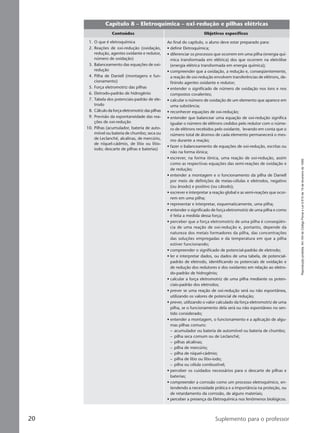 Reproduçãoproibida.Art.184doCódigoPenaleLei9.610de19defevereirode1998.
20 Suplemento para o professor
Capítulo 8 – Eletroquímica – oxi-redução e pilhas elétricas
Conteúdos Objetivos específicos
Ao final do capítulo, o aluno deve estar preparado para:
• definir Eletroquímica;
• diferenciar os processos que ocorrem em uma pilha (energia quí-
mica transformada em elétrica) dos que ocorrem na eletrólise
(energia elétrica transformada em energia química);
• compreender que a oxidação, a redução e, conseqüentemente,
a reação de oxi-redução envolvem transferências de elétrons, de-
finindo agentes oxidante e redutor;
• entender o significado de número de oxidação nos íons e nos
compostos covalentes;
• calcular o número de oxidação de um elemento que aparece em
uma substância;
• reconhecer equações de oxi-redução;
• entender que balancear uma equação de oxi-redução significa
igualar o número de elétrons cedidos pelo redutor com o núme-
ro de elétrons recebidos pelo oxidante, levando em conta que o
número total de átomos de cada elemento permanecerá o mes-
mo durante a reação;
• fazer o balanceamento de equações de oxi-redução, escritas ou
não na forma iônica;
• escrever, na forma iônica, uma reação de oxi-redução, assim
como as respectivas equações das semi-reações de oxidação e
de redução;
• entender a montagem e o funcionamento da pilha de Daniell
por meio de definições de meias-células e eletrodos, negativo
(ou ânodo) e positivo (ou cátodo);
• escrever e interpretar a reação global e as semi-reações que ocor-
rem em uma pilha;
• representar e interpretar, esquematicamente, uma pilha;
• entender o significado de força eletromotriz de uma pilha e como
é feita a medida dessa força;
• perceber que a força eletromotriz de uma pilha é conseqüên-
cia de uma reação de oxi-redução e, portanto, depende da
natureza dos metais formadores da pilha, das concentrações
das soluções empregadas e da temperatura em que a pilha
estiver funcionando;
• compreender o significado de potencial-padrão de eletrodo;
• ler e interpretar dados, ou dados de uma tabela, de potencial-
padrão de eletrodo, identificando os potenciais de oxidação e
de redução dos redutores e dos oxidantes em relação ao eletro-
do-padrão de hidrogênio;
• calcular a força eletromotriz de uma pilha mediante os poten-
ciais-padrão dos eletrodos;
• prever se uma reação de oxi-redução será ou não espontânea,
utilizando os valores de potencial de redução;
• prever, utilizando o valor calculado da força eletromotriz de uma
pilha, se o funcionamento dela será ou não espontâneo no sen-
tido considerado;
• entender a montagem, o funcionamento e a aplicação de algu-
mas pilhas comuns:
– acumulador ou bateria de automóvel ou bateria de chumbo;
– pilha seca comum ou de Leclanché;
– pilhas alcalinas;
– pilha de mercúrio;
– pilha de níquel-cádmio;
– pilha de lítio ou lítio-iodo;
– pilha ou célula combustível;
• perceber os cuidados necessários para o descarte de pilhas e
baterias;
• compreender a corrosão como um processo eletroquímico, en-
tendendo a necessidade prática e a importância na proteção, ou
de retardamento da corrosão, de alguns materiais;
• perceber a presença da Eletroquímica nos fenômenos biológicos.
1. O que é eletroquímica
2. Reações de oxi-redução (oxidação,
redução, agentes oxidante e redutor,
número de oxidação)
3. Balanceamento das equações de oxi-
redução
4. Pilha de Daniell (montagens e fun-
cionamento)
5. Força eletromotriz das pilhas
6. Eletrodo-padrão de hidrogênio
7. Tabela dos potenciais-padrão de ele-
trodo
8. Cálculo da força eletromotriz das pilhas
9. Previsão da espontaneidade das rea-
ções de oxi-redução
10. Pilhas (acumulador, bateria de auto-
móvel ou bateria de chumbo; seca ou
de Leclanché, alcalinas, de mercúrio,
de níquel-cádmio, de lítio ou lítio-
iodo; descarte de pilhas e baterias)
Manual B-QF2-PNLEM 14/6/05, 16:3120
 