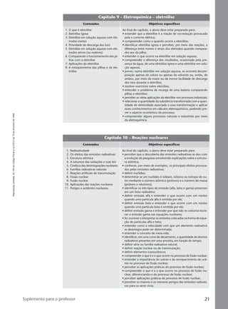 Reproduçãoproibida.Art.184doCódigoPenaleLei9.610de19defevereirode1998.
21Suplemento para o professor
Capítulo 9 – Eletroquímica – eletrólise
Conteúdos Objetivos específicos
Ao final do capítulo, o aluno deve estar preparado para:
• entender que a eletrólise é a reação de oxi-redução provocada
pela a corrente elétrica;
• compreender como e quando ocorre a eletrólise;
• identificar eletrólise ígnea e perceber, por meio das reações, a
diferença entre nomes e sinais dos eletrodos quando compara-
dos aos da pilha;
• entender o que ocorre na eletrólise em solução aquosa;
• compreender a diferença dos resultados, ocasionada pela pre-
sença da água, de uma eletrólise ígnea e uma eletrólise em solu-
ção aquosa;
• prever, numa eletrólise em solução aquosa, se ocorrerá decom-
posição apenas do soluto ou apenas do solvente ou, então, de
ambos, por meio da maior ou da menor facilidade de descarga
dos íons durante a eletrólise;
• resolver exercícios sobre eletrólise;
• entender o problema de recarga de uma bateria comparando
pilhas e eletrólise;
• perceber as várias aplicações da eletrólise nos processos industriais;
• relacionar a quantidade da substância transformada com a quan-
tidade de eletricidade associada a essa transformação e aplicar
esses conhecimentos em cálculos eletroquímicos, podendo pre-
ver o aspecto econômico do processo;
• compreender alguns processos naturais e industriais por meio
da eletroquímica.
1. O que é eletrólise
2. Eletrólise ígnea
3. Eletrólise em solução aquosa com ele-
trodos inertes
4. Prioridade de descarga dos íons
5. Eletrólise em solução aquosa com ele-
trodos ativos (ou reativos)
6. Comparando o funcionamento das pi-
lhas com a eletrólise
7. Aplicações da eletrólise
8. A estequiometria das pilhas e da ele-
trólise
Capítulo 10 – Reações nucleares
Conteúdos Objetivos específicos
Ao final do capítulo, o aluno deve estar preparado para:
• perceber que a descoberta das emissões radioativas se deu com
a evolução de pesquisas envolvendo explicações sobre a estrutu-
ra atômica;
• conhecer, por meio de exemplos, os principais efeitos provoca-
dos pelas emissões radioativas;
• definir nuclídeo;
• determinar se um nuclídeo é isóbaro, isótono ou isótopo de ou-
tro mediante o número atômico (prótons) e o número de massa
(prótons e nêutrons);
• identificar os três tipos de emissão (alfa, beta e gama) presentes
em um feixe radioativo;
• definir emissão alfa e entender o que ocorre com um núcleo
quando uma partícula alfa é emitida por ele;
• definir emissão beta e entender o que ocorre com um núcleo
quando uma partícula beta é emitida por ele;
• definir emissão gama e entender por que não se costuma escre-
ver a emissão gama nas equações nucleares;
• ler, escrever e interpretar as emissões colocadas na forma de equa-
ção de partículas alfa e beta;
• entender como a velocidade com que um elemento radioativo
se desintegra pode ser determinada;
• entender o conceito de meia-vida;
• identificar, em uma curva de decaimento, a quantidade de átomos
radioativos presentes em uma amostra, em função do tempo;
• definir série ou família radioativa natural;
• definir reação nuclear ou de transmutação;
• definir elementos transurânicos;
• compreender o que é e o que ocorre no processo de fissão nuclear;
• entender a importância do urânio e do enriquecimento do urâ-
nio no processo de fissão nuclear;
• perceber as aplicações práticas do processo de fissão nuclear;
• compreender o que é e o que ocorre no processo de fusão nu-
clear, diferenciando-o do processo de fissão nuclear;
• perceber aplicações práticas do processo de fusão nuclear;
• perceber os maiores e os menores perigos das emissões radioati-
vas para os seres vivos.
1. Radioatividade
2. Os efeitos das emissões radioativas
3. Estrutura atômica
4. A natureza das radiações e suas leis
5. Cinética das desintegrações nucleares
6. Famílias radioativas naturais
7. Reações artificiais de transmutação
8. Fissão nuclear
9. Fusão nuclear
10. Aplicações das reações nucleares
11. Perigos e acidentes nucleares
Manual B-QF2-PNLEM 14/6/05, 16:3121
 