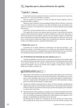 Reproduçãoproibida.Art.184doCódigoPenaleLei9.610de19defevereirode1998.
22 Suplemento para o professor
9 Sugestões para o desenvolvimento do capítulo
É importante iniciar esse capítulo retomando o conceito de misturas, visto no Ensino Fun-
damental e na 1a
série do Ensino Médio, e ampliá-lo.
Para isso, prepare com os alunos, em classe, três tipos de sistemas dispersos, como os
exemplos da tabela na página 3.
Pegue três copos contendo a mesma quantidade de água cada um e adicione: no primeiro
copo, uma colher de açúcar; no segundo, uma colher de gelatina em pó, de preferência sem
corante; e no terceiro, uma colher de terra. Discuta com os alunos utilizando as observações
feitas por eles.
A partir daí o professor poderá classificar as misturas observadas em dispersões.
Este capítulo deve merecer uma atenção especial, visto que o conhecimento do assunto
continua sendo maciçamente cobrado nos exames vestibulares de todo o país. Além disso, o
domínio do cálculo de concentrações, expressas das mais variadas maneiras, é fundamental
para a resolução de vários tipos de problemas que surgirão daqui em diante em nosso curso,
como os que envolvem soluções que reagem entre si, problemas de volumetria, questões de
cinética e de equilíbrios químicos, questões de eletroquímica, etc.
1. Dispersões (página 2)
Se possível, faça os alunos realizarem o experimento com água de enxurrada — que,
deixada em repouso, vai clareando aos poucos, à medida que suas partículas sedimentam.
Procure então comentar que a solubilidade das partículas depende não só de seus tamanhos,
mas também das forças intermoleculares, comentadas no item 2.3 deste capítulo.
2.5. O fenômeno da saturação de uma solução (página 7)
Havendo possibilidade, mostre aos alunos o fenômeno da saturação de uma solução. Além
disso, lembre-se de que, para muitos alunos, o aparecimento de um precipitado parece mágica
ou um grande mistério. Por isso, usando um tubo de ensaio, mostre algumas reações que
produzem precipitado, como as que ocorrem entre o AgNO3 e o NaCl, entre o CuSO4 e o
NaOH, entre o BaCl2 e o Na2SO4, etc.
Capítulo 1 Soluções
Atividades práticas (página 11)
1a
Água (polar) e álcool (polar) se misturam; água (polar) e óleo (apolar) não se misturam (e
o óleo sobrenada a água, pois é menos denso); álcool (polar) e óleo (apolar) não se mistu-
ram (e o óleo sobrenada o álcool, pois é menos denso); água (polar) e vinagre (polar) se
misturam; vinagre (polar) e óleo (apolar) não se misturam (e o óleo sobrenada o vinagre,
pois é menos denso); álcool (polar) e vinagre (polar).
2a
Quando uma solução é preparada, deve-se colocar um rótulo contendo a identificação da
solução, assim como sua concentração (no experimento, a concentração será expressa em
colher (de café) de sal e colher (de chá) de açúcar por litro de solução), quem a preparou
e a data em que isso foi feito.
3a
Não dispondo de cilindro graduado, use qualquer outro recipiente graduado (uma mama-
deira, por exemplo). No entanto lembre aos alunos que, utilizando aparelhos menos pre-
cisos, as conclusões do experimento podem ficar comprometidas e que a aparente “com-
plicação” da aparelhagem de laboratório decorre desse fato.
Na dissolução de um sólido em um líquido há, em geral, aumento de volume; afinal,
tanto as partículas do soluto como as do solvente têm um certo volume e, portanto, vão
Manual B-QF2-PNLEM 14/6/05, 16:3122
 