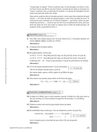 Reproduçãoproibida.Art.184doCódigoPenaleLei9.610de19defevereirode1998.
23Suplemento para o professor
“ocupar lugar no espaço”. Procure esclarecer que, no caso da água e do álcool, o volu-
me final é menor que 80 mL, por dois motivos: as partículas do soluto se encaixam nos
“vazios” existentes entre as partículas do solvente, e as pontes de hidrogênio tornam
todas essas partículas ainda mais unidas.
Nesse ponto, podemos dar um exemplo grosseiro: vamos supor dois recipientes de igual
volume — um cheio de bolas de pingue-pongue e outro cheio de grãos de arroz. Se
misturarmos esses conteúdos em um terceiro recipiente — que tenha o dobro da capa-
cidade dos primeiros —, veremos que ele não ficará completamente cheio, pois boa
parte dos grãos de arroz vão ocupar os espaços que as bolas de pingue-pongue, de
qualquer modo, já guardariam entre si.
Exercícios (página 12)
3) Para obter uma solução aquosa com 5,0 g de cloreto (ClϪ
), é necessário dissolver um
cloreto solúvel e iônico: só pode ser o NH4Cl.
Alternativa d
6) A resposta está no próprio gráfico.
Alternativa c
10) Do próprio gráfico, tiramos que:
• a 70 °C 90 g/100 g de H2O; logo, em 50 g de H2O, temos: 45 g de AX2
• a 10 °C 20 g/100 g de H2O; logo, em 50 g de H2O, temos: 10 g de AX2
A diferença (45 Ϫ 10 ϭ 35 g) é o que precipita e 10 g de AX2 permanecem em solução.
Alternativa c
13) 25 mL de solução saturada tinham 13 g do sal (resíduo)
100 mL de solução saturada teriam x g do sal
x ϭ 52 g do sal
Dos valores dados, apenas o KNO3 registra 52 g/100mL de água.
Alternativa d
15) Para resolver esta questão, basta utilizar as leis físicas dos gases:
P1V1 ϭ P2V2 ⇒ 1 ⅐ 1.000 ϭ (1 ϩ 3)V2 ⇒ V2 ϭ 250 mL
Alternativa d
19) O sólido A é o PbSO4, que é o único insolúvel a quente. O sólido B é o PbI2, pois, entre os
dois sais restantes, é o único insolúvel em água fria. Por exclusão, C é o Pb (NO3)2.
Alternativa d
21) Podemos resolver este exercício pela simples leitura da tabela.
Alternativa e
24) Da solubilidade dada, resulta que 1 litro do refrigerante contém 3,0 g de CO2.
Exercícios complementares (página 15)
Essa é a resposta, pois o enunciado diz que todo o CO2 saiu da garrafa.
Alternativa c
1 mol de CO2 ϭ 44 g (dado) 25 L (dado)
3,0 g V
V ϭ 1,7 L de CO2
Manual B-QF2-PNLEM 14/6/05, 16:3123
 