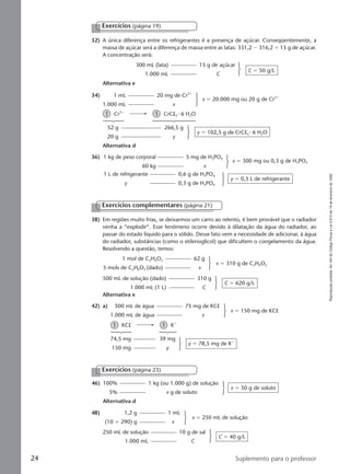 Reproduçãoproibida.Art.184doCódigoPenaleLei9.610de19defevereirode1998.
24 Suplemento para o professor
Exercícios (página 19)
32) A única diferença entre os refrigerantes é a presença de açúcar. Conseqüentemente, a
massa de açúcar será a diferença de massa entre as latas: 331,2 Ϫ 316,2 ϭ 15 g de açúcar.
A concentração será:
Alternativa e
300 mL (lata) 15 g de açúcar
1.000 mL C
C ϭ 50 g/L
34) 1 mL 20 mg de Cr3ϩ
1.000 mL x
x ϭ 20.000 mg ou 20 g de Cr3ϩ
36) 1 kg de peso corporal 5 mg de H3PO4
60 kg x
x ϭ 300 mg ou 0,3 g de H3PO4
1 L de refrigerante 0,6 g de H3PO4
y 0,3 g de H3PO4
y ϭ 0,5 L de refrigerante
1 Cr3ϩ
1 CrCl3 ⅐ 6 H2O
52 g 266,5 g
20 g y
y ϭ 102,5 g de CrCl3 ⅐ 6 H2O
Alternativa d
Exercícios complementares (página 21)
1 mol de C2H6O2 62 g
5 mols de C2H6O2 (dado) x
x ϭ 310 g de C2H6O2
42) a) 500 mL de água 75 mg de KCl
1.000 mL de água x
x ϭ 150 mg de KCl
74,5 mg 39 mg
150 mg y
y ϭ 78,5 mg de Kϩ
46) 100% 1 kg (ou 1.000 g) de solução
5% x g de soluto
x ϭ 50 g de soluto
Alternativa d
48) 1,2 g 1 mL
(10 ϩ 290) g x
x ϭ 250 mL de solução
250 mL de solução 10 g de sal
1.000 mL C
C ϭ 40 g/L
500 mL de solução (dado) 310 g
1.000 mL (1 L) C
C ϭ 620 g/L
Alternativa e
1 KCl 1 Kϩ
Exercícios (página 23)
38) Em regiões muito frias, se deixarmos um carro ao relento, é bem provável que o radiador
venha a “explodir”. Esse fenômeno ocorre devido à dilatação da água do radiador, ao
passar do estado líquido para o sólido. Desse fato vem a necessidade de adicionar, à água
do radiador, substâncias (como o etilenoglicol) que dificultem o congelamento da água.
Resolvendo a questão, temos:
Manual B-QF2-PNLEM 14/6/05, 16:3124
 