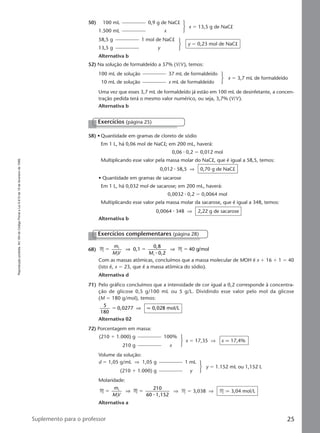 Reproduçãoproibida.Art.184doCódigoPenaleLei9.610de19defevereirode1998.
25Suplemento para o professor
Exercícios (página 25)
58) • Quantidade em gramas de cloreto de sódio
Em 1 L, há 0,06 mol de NaCl; em 200 mL, haverá:
0,06 ⅐ 0,2 ϭ 0,012 mol
Multiplicando esse valor pela massa molar do NaCl, que é igual a 58,5, temos:
0,012 ⅐ 58,5 ⇒ 0,70 g de NaCl
• Quantidade em gramas de sacarose
Em 1 L, há 0,032 mol de sacarose; em 200 mL, haverá:
0,0032 ⅐ 0,2 ϭ 0,0064 mol
Multiplicando esse valor pela massa molar da sacarose, que é igual a 348, temos:
0,0064 ⅐ 348 ⇒ 2,22 g de sacarose
Alternativa b
68) M M0,1
0,8
0,2
40 g/mol1
1 1
ϭ ϭ ϭ
m
MV M
⇒ ⇒
⅐
Com as massas atômicas, concluímos que a massa molecular de MOH é x ϩ 16 ϩ 1 ϭ 40
(isto é, x ϭ 23, que é a massa atômica do sódio).
Alternativa d
71) Pelo gráfico concluímos que a intensidade de cor igual a 0,2 corresponde à concentra-
ção de glicose 0,5 g/100 mL ou 5 g/L. Dividindo esse valor pelo mol da glicose
(M ϭ 180 g/mol), temos:
5
180
0,0277 0,028 mol/Lϭ ⇒ q
Alternativa 02
72) Porcentagem em massa:
Exercícios complementares (página 28)
(210 ϩ 1.000) g 100%
210 g x
x ϭ 17,35 ⇒ x q 17,4%
Volume da solução:
d ϭ 1,05 g/mL ⇒ 1,05 g 1 mL
(210 ϩ 1.000) g y
y ϭ 1.152 mL ou 1,152 L
Molaridade:
M M
210
60 1,152
1
1
ϭ ϭ
m
MV
⇒
⅐
⇒ M ϭ 3,038 ⇒ M q 3,04 mol/L
Alternativa a
52) Na solução de formaldeído a 37% (V/V), temos:
50) 100 mL 0,9 g de NaCl
1.500 mL x
x ϭ 13,5 g de NaCl
58,5 g 1 mol de NaCl
13,5 g y
y ϭ 0,23 mol de NaCl
Alternativa b
100 mL de solução 37 mL de formaldeído
10 mL de solução x mL de formaldeído
x ϭ 3,7 mL de formaldeído
Uma vez que esses 3,7 mL de formaldeído já estão em 100 mL de desinfetante, a concen-
tração pedida terá o mesmo valor numérico, ou seja, 3,7% (V/V).
Alternativa b
Manual B-QF2-PNLEM 14/7/05, 20:3125
 